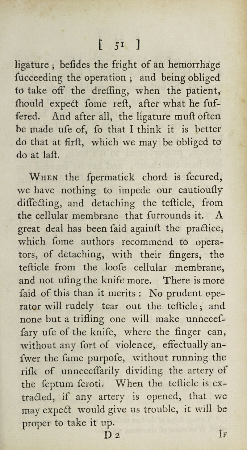 ligature ; befides the fright of an hemorrhage fiicceeding the operation and being obliged to take off the dreffing, when the patient, fhould expert fome reft, after what he fuf- fered. And after all, the ligature muft often be made ufe of, fo that I think it is better do that at firft, which we may be obliged to do at laft. When the fpermatiek chord is fecured, we have nothing to impede our cautioufly difleding, and detaching the tefticle, from the cellular membrane that furrounds it. A great deal has been faid againft the pradice, which fome authors recommend to opera¬ tors, of detaching, with their fingers, the tefticle from the loofe cellular membrane, and not ufing the knife more. There is more faid of this than it merits : No prudent ope¬ rator will rudely tear out the tefticle; and none but a trifling one will make unnecef- fary ufe of the knife, where the finger can, without any fort of violence, effectually an- fwer the fame purpofe, without running the rifk of unneceflarily dividing the artery of the feptum fcroti. When the tefticle is ex- traded, if any artery is opened, that we may exped would give us trouble, it will be proper to take it up. D 2. If