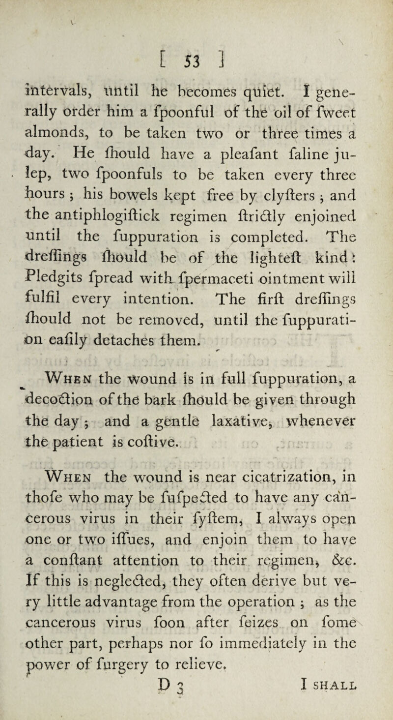 V [ 53 1 intervals, until he becomes quiet. I gene¬ rally order him a fpoonful of the oil of fweet almonds, to be taken two or three times a day. He fhould have a pleafant faline ju- . lep, two fpoonfuls to be taken every three hours ; his bowels kept free by clyfters j and the antiphlogiftick regimen ftridtly enjoined until the fuppuration is completed. The dreffiiigs fhould be of the lighted kind ■ Pledgits fpread with fpermaceti ointment will fulfil every intention. The firft dreffings fhould not be removed, until the fuppurati¬ on eafily detaches them. ( > V % • '» *  ) ’ , } * ' ’ t ' •' ' » •' • . t When the wound is in full fuppuration, a decodlion of the bark fhould be given through the day ; and a gentle laxative, whenever the patient is coftive. When the wound is near cicatrization, in thofe who may be fufpefled to have any can¬ cerous virus in their fyftem, I always open one or two iffues, and enjoin them to have a conflant attention to their regimen* &c. If this is negle&ed, they often derive but ve¬ ry little advantage from the operation ; as the cancerous virus foon after feizes on fome other part, perhaps nor fo immediately in the power of forgery to relieve. I SHALL