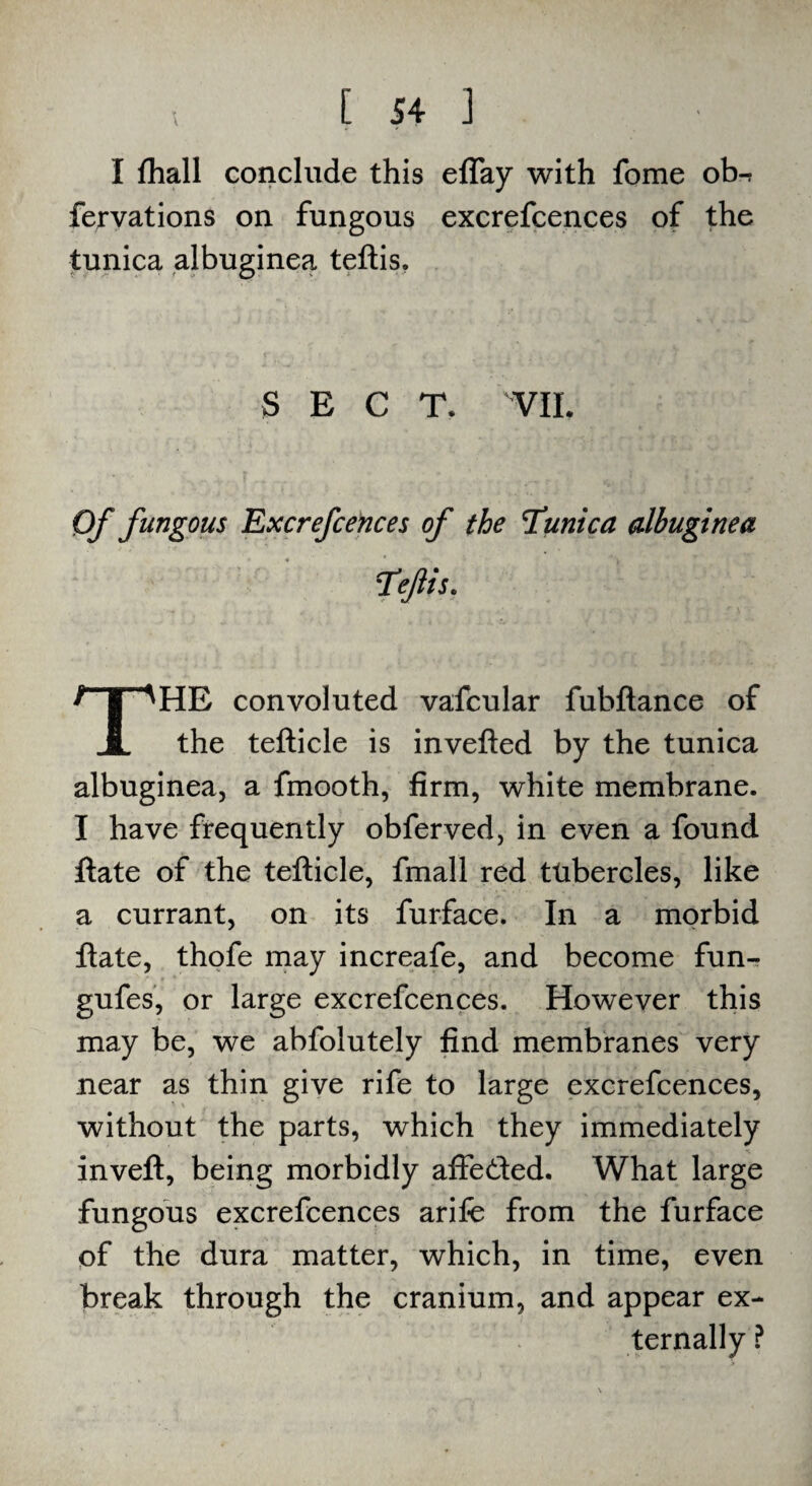 I fhall conclude this eflay with fome ob-r fervations on fungous excrefcences of the tunica albuginea teftis. SECT. VIL Of fungous Excrefcences of the Tunica albuginea Teftis. HE convoluted vafcular fubftance of A the tefticle is invefted by the tunica albuginea, a fmooth, firm, white membrane. I have frequently obferved, in even a found ftate of the tefticle, fmall red tubercles, like a currant, on its furface. In a morbid ftate, thofe may increafe, and become fun- gufes, or large excrefcences. However this may be, we abfolutely find membranes very near as thin give rife to large excrefcences, without the parts, which they immediately inveft, being morbidly affeded. What large fungous excrefcences arife from the furface of the dura matter, which, in time, even break through the cranium, and appear ex¬ ternally ?