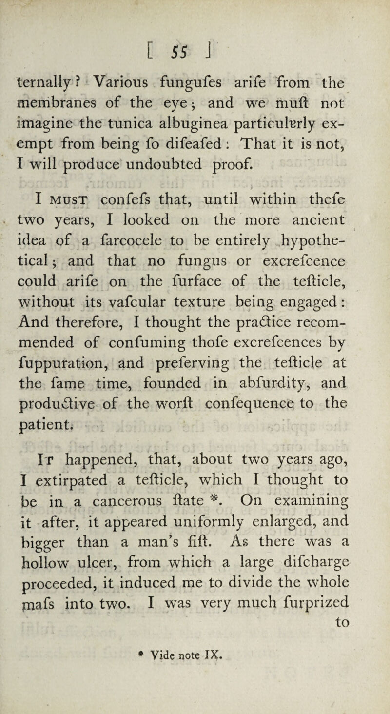 ternally ? Various fungufes arife from the membranes of the eye; and we muft not imagine the tunica albuginea particularly ex¬ empt from being fo difeafed : That it is not, I will produce undoubted proof. I must confefs that, until within thefe two years, I looked on the more ancient idea of a farcocele to be entirely hypothe¬ tical ^ and that no fungus or excrefcence could arife on the furface of the tefticle, without its vafcular texture being engaged: And therefore, I thought the pra&ice recom¬ mended of confuming thofe excrefcences by fuppuration, and preferving the tefticle at the fame time, founded in abfurdity, and productive of the worft confequence to the patient. It happened, that, about two years ago, I extirpated a tefticle, which I thought to be in a cancerous ftate *. On examining it after, it appeared uniformly enlarged, and bigger than a man’s lift. As there was a hollow ulcer, from which a large difcharge proceeded, it induced me to divide the whole mafs into two. I was very much furprized to