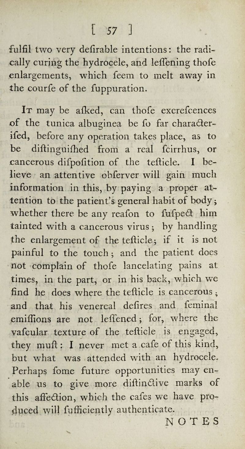 fulfil two very defirable intentions: the radi¬ cally curing the hydrocele, and leffening thofe enlargements, which feem to melt away in the courfe of the fuppuration. It may be afked, can thofe excrefcences of the tunica albuginea be fo far charadter- ifed, before any operation takes place, as to be diftinguifhed from a real fcirrhus, or cancerous difpofition of the tefticle. I be¬ lieve an attentive obferver will gain much information in this, by paying a proper at¬ tention to the patient’s general habit of body ^ whether there be any reafon to fufpedt him tainted with a cancerous virus; by handling the enlargement of the tefticle; if it is not painful to the touch; and the patient does not complain of thofe lancelating pains at times, in the part, or in his back, which we find he does where the tefticle is cancerous - and that his venereal defires and feminal emiffions are not lefTened; for, where the vafcular texture of the tefticle is engaged, they muft : I never met a cafe of this kind, but w^hat was attended writh an hydrocele. Perhaps fome future opportunities may en¬ able us to give more diftindtive marks of this aftedtion, which the cafes we have pro¬ duced will fufficiently authenticate. NOTES