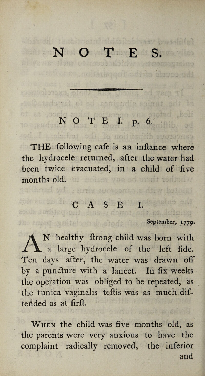 N O T E I. p. 6: THE following cafe is an inftance where the hydrocele returned, after the water had been twice evacuated, in a child of five months old. CASE I. September, 1779* AN healthy ftrong child w’as born with a large hydrocele of the left fide. Ten days after, the water was drawn off by a pundure with a lancet. In fix weeks the operation was obliged to be repeated, as the tunica vaginalis teftis was as much dif- teilded as at firft. When the child was five months old, as the parents were very anxious to have the complaint radically removed, the inferior and