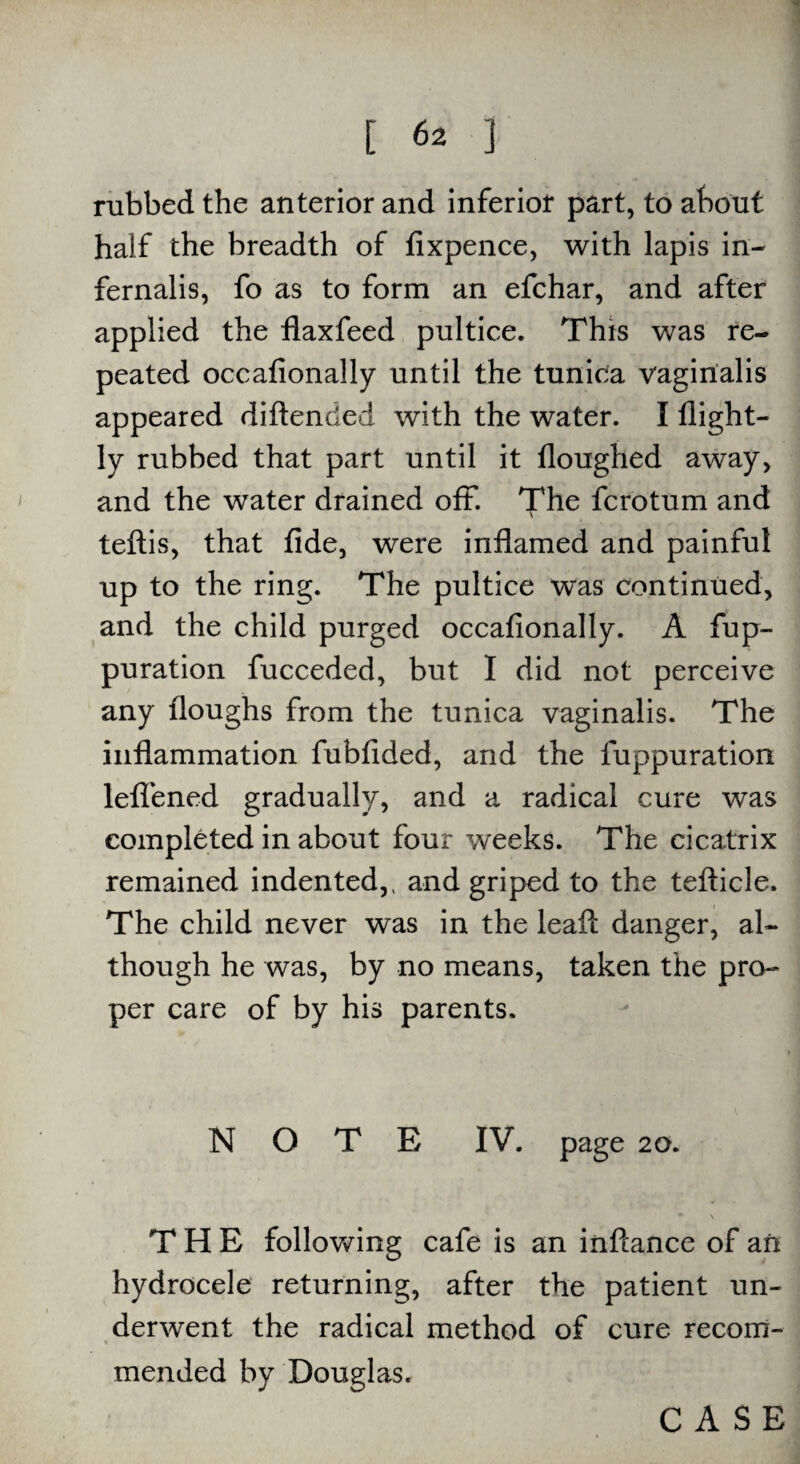 rubbed the anterior and inferior part, to about half the breadth of fixpence, with lapis in- fernalis, fo as to form an efchar, and after applied the flaxfeed pultice. This was re¬ peated occafionally until the tunica vaginalis appeared diftencled with the water. I flight— ly rubbed that part until it Houghed away, and the water drained off. The fcrotum and \ teftis, that fide, were inflamed and painful up to the ring. The pultice was continued, and the child purged occafionally. A fup- puration fucceded, but I did not perceive any floughs from the tunica vaginalis. The inflammation fubfided, and the fuppuration lelfened gradually, and a radical cure was completed in about four weeks. The cicatrix remained indented, ( and griped to the tefticle. The child never was in the leaft danger, al¬ though he was, by no means, taken the pro¬ per care of by his parents. NOTE IV. page 20. • \ THE following cafe is an inftance of an hydrocele returning, after the patient un¬ derwent the radical method of cure recom¬ mended by Douglas. CASE