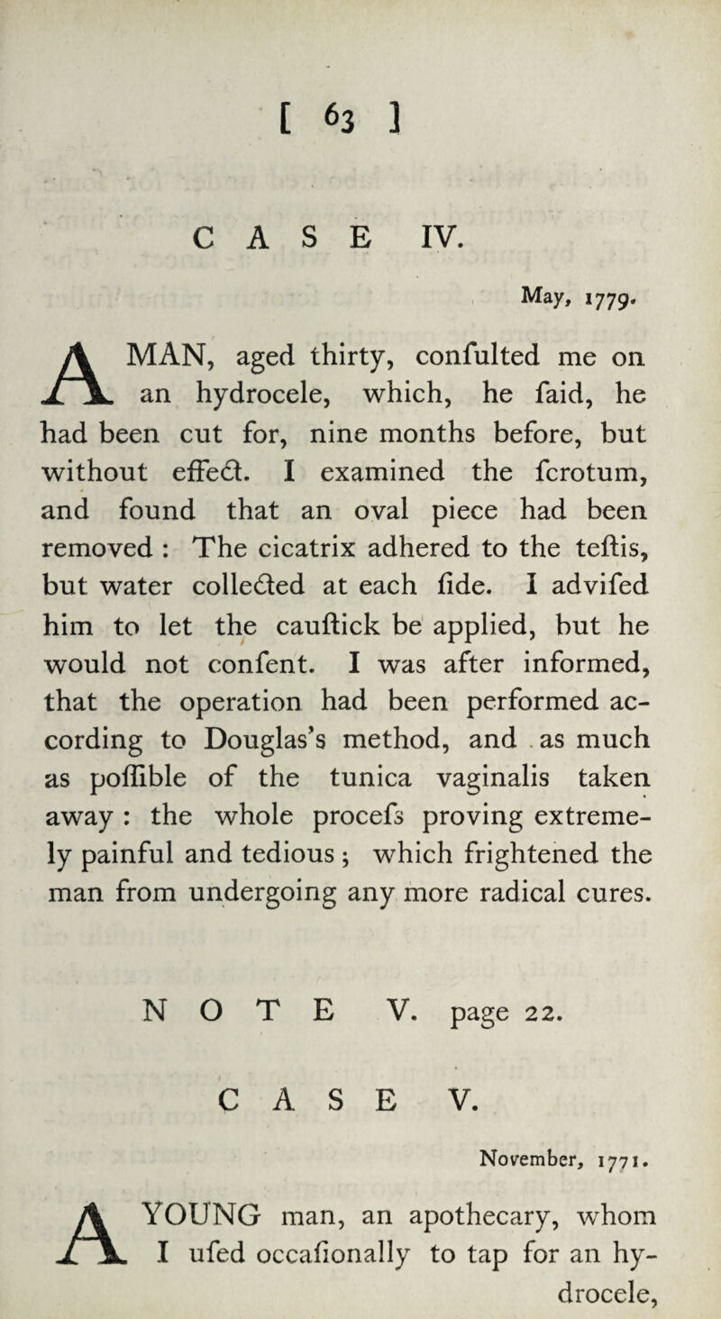 CASE IV. M ay, 1779. MAN, aged thirty, confulted me on JLlL an hydrocele, which, he faid, he had been cut for, nine months before, but without effect. I examined the fcrotum, and found that an oval piece had been removed : The cicatrix adhered to the teftis, but water collected at each fide. I advifed him to let the cauftick be applied, but he would not confent. I was after informed, that the operation had been performed ac¬ cording to Douglas’s method, and . as much as poflible of the tunica vaginalis taken away : the whole procefs proving extreme¬ ly painful and tedious ; which frightened the man from undergoing any more radical cures. NOTE V. page 22. CASE V. November, 1771. A YOUNG man, an apothecary, whom I ufed occafionally to tap for an hy¬ drocele,