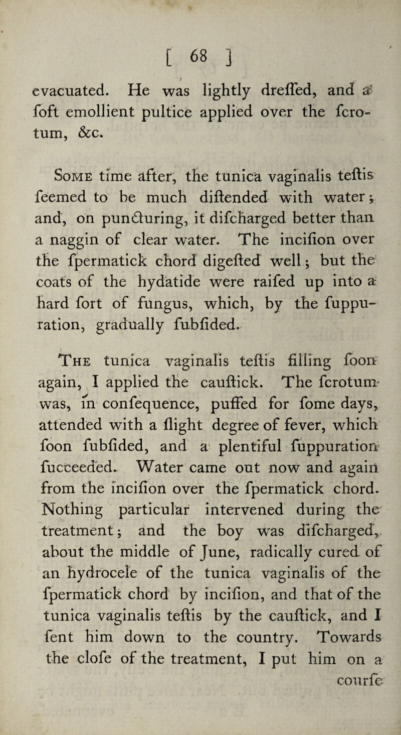 / . evacuated. He was lightly drefled, and a' foft emollient pultice applied over the fero- tum, &c. Some time after, the tunica vaginalis teftis feemed to be much diftended with water j and, on punduring, it difeharged better than a naggin of clear water. The incifion over the fpermatick chord digefted well ^ but the coats of the hydatide were raifed up into a hard fort of fungus, which, by the fuppu- ration, gradually fubfided. The tunica vaginalis teftis filling foon again, I applied the cauftick. The ferotum was, in confequence, puffed for fome days, attended with a flight degree of fever, which foon fubfided, and a plentiful fuppuration fucceeded. Water came out now and again from the incifion over the fpermatick chord. Nothing particular intervened during the treatment; and the boy was difeharged, about the middle of June, radically cured of an hydrocele of the tunica vaginalis of the fpermatick chord by incifion, and that of the tunica vaginalis teftis by the cauftick, and I fent him down to the country. Towards the clofe of the treatment, I put him on a courfe