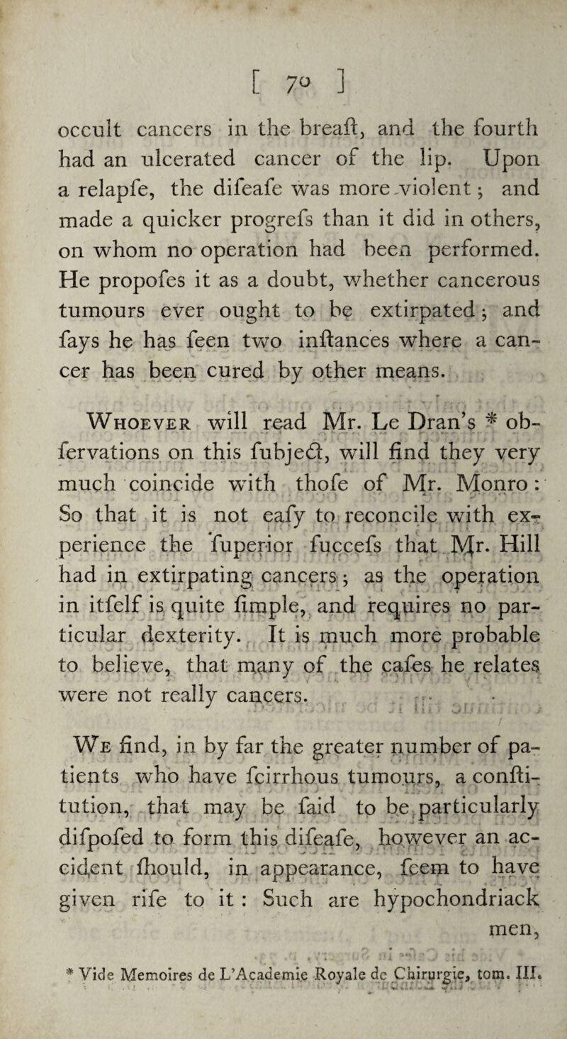 [ 7° ] occult cancers in the bread:, and the fourth had an ulcerated cancer of the lip. Upon a relapfe, the difeafe was more .violent; and made a quicker progrefs than it did in others, on whom no operation had been performed. He propofes it as a doubt, whether cancerous tumours ever ought to be extirpated; and fays he has feen two inftances where a can¬ cer has been cured by other means. Whoever will read Mr. Le Dran’s * ob- fervations on this fubjed, will find they very much coincide with thofe of Mr. Monro: • • .* ' • . * • »^ So that it is not eafy to reconcile with ex¬ perience the fuperior fuccefs that !V{r. Hill had in extirpating cancers; as the operation in itfelf is quite fimple, and requires no par¬ ticular dexterity. It is much more probable to believe, that many of the cafes he relates were not really cancers. - ■ 1 i i * s-/ [ 1 -r We find, in by far the greater number of pa¬ tients who have fcirrhous tumours, a confti- tution, that may be faid to be particularly difpofed to form this difeafe, however an ac¬ cident fhould, in appearance, feem to have given rife to it : Such are hypochondriack men, * Vide Memoires de L’Academie Royale dc Chirqrgie, tom. III.