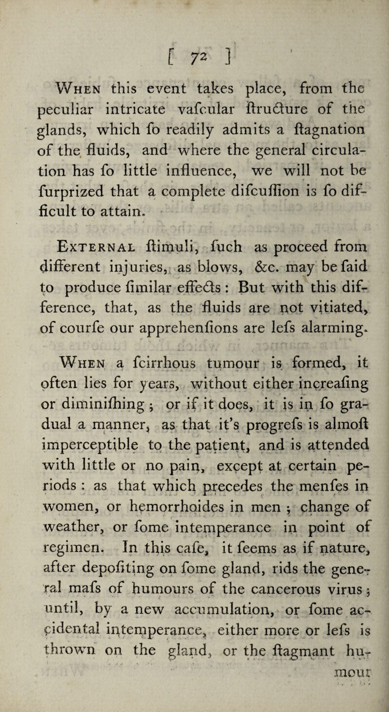 When this event takes place, from the peculiar intricate vafcular flru&ure of the glands, which fo readily admits a ftagnation of the fluids, and where the general circula¬ tion has fo little influence, we will not be furprized that a complete difcuflion is fo dif¬ ficult to attain. External ftimuli, fuch as proceed from different injuries, as blows, &c. may befaid to produce fimilar effe&s : But with this dif¬ ference, that, as the fluids are not vitiated, of courfe our apprehenfions are lefs alarming. When a fcirrhous tumour is formed, it often lies for years, without either increafing or diminiffiing ; or if it does, it is in fo gra¬ dual a manner* as that it’s progrefs is almoft imperceptible to the patient, and is attended with little or no pain, except at certain pe¬ riods : as that which precedes the menfes in women, or hemorrhoides in men ; change of weather, or fome intemperance in point of regimen. In this cafe, it feems as if nature, after depofiting on fome gland, rids the gene¬ ral mafs of humours of the cancerous virus $ until, by a new accumulation, or fome ac¬ cidental intemperance, either more or lefs is thrown on the gland, or the flagmant hu¬ mour