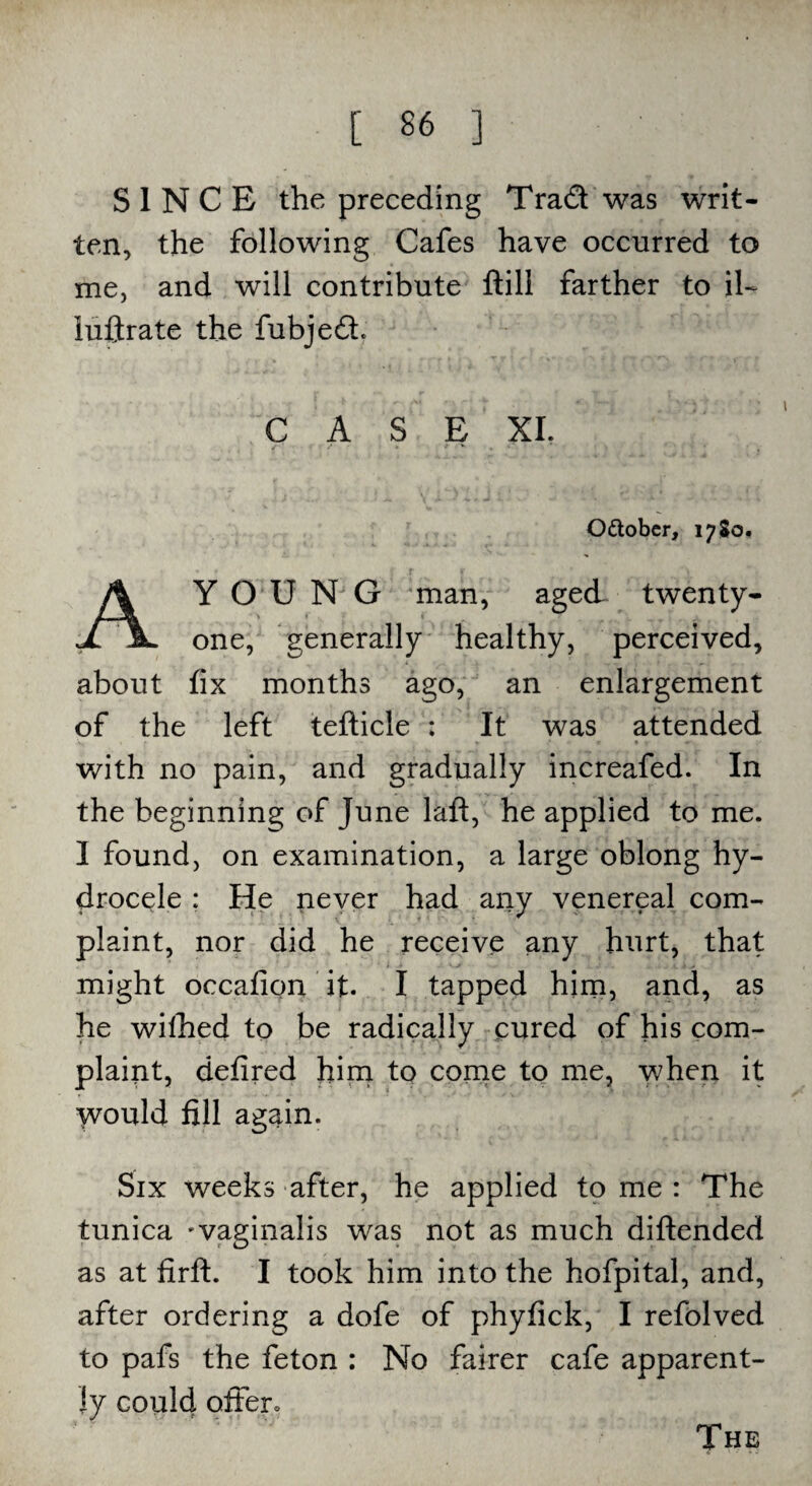 SINCE the preceding Trad was writ¬ ten, the following Cafes have occurred to me, and will contribute ftill farther to il- iuftrate the fubjedt. CASE XI. O&ober, 1780, AYO U N G man, aged twenty- one, generally healthy, perceived, about fix months ago, an enlargement of the left tefticle : It was attended with no pain, and gradually increafed. In the beginning of June laft, he applied to me. I found, on examination, a large oblong hy¬ drocele : He pever had any venereal com¬ plaint, nor did he receive any hurt, that might occafion it. I tapped him, and, as he wilhed to be radically cured of his com¬ plaint, defired him to come to me, when it Would fill again. Six weeks after, he applied tome: The tunica -vaginalis was not as much diftended as at firft. I took him into the hofpital, and, after ordering a dofe of phyfick, I refolved to pafs the feton : No fairer cafe apparent¬ ly could offer* The