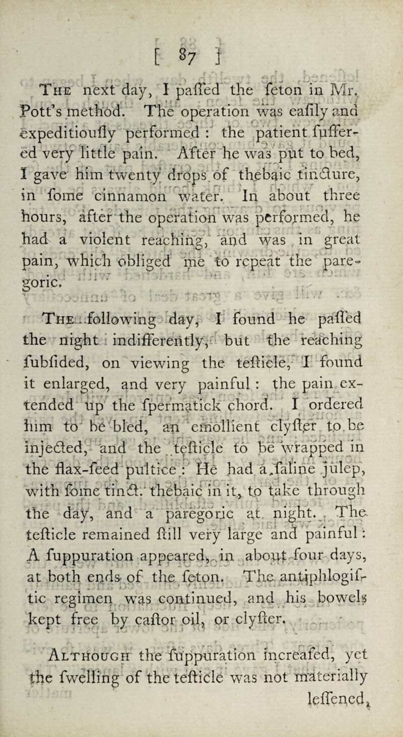 £ 3? I The next day, I paffed the feton in Mr, Pott’s method. The operation was eafilyand expeditioufly performed : the patient fuffer- ed very little pain. After he was put to bed, I gave him twenty drops of thebaic tin Sure, in fome cinnamon water. In about three hours, after the operation was performed, he had a violent reaching, and was in great pain, which obliged me to repeat the pare¬ goric, 1 • w .. *..4. -J f J J \j'-y The ..following day, I found he paffed the night indifferently, but the reaching iublided, on viewing the teftiele, I found it enlarged, and very painful : the pain ex¬ tended up the fpermatick chord. I ordered him to be bled, an emollient clyfter to be inje&ed, and the teftiele to be wrapped in the flax-feed pultiee : He had a,tali he julep, with fbme tinS.' thebaic in it, to take through the day, and a paregoric at night. . The teftiele remained ftill very large and painful : A fuppuration appeared,An about four days, at both ends of the feton. The anbjphlogifr tic regimen was continued, and his bowels kept free by caftor oil, or clyfter. ' Although the fuppuration increafed, yet the fwelling of the teftiele was not materially leffeued*