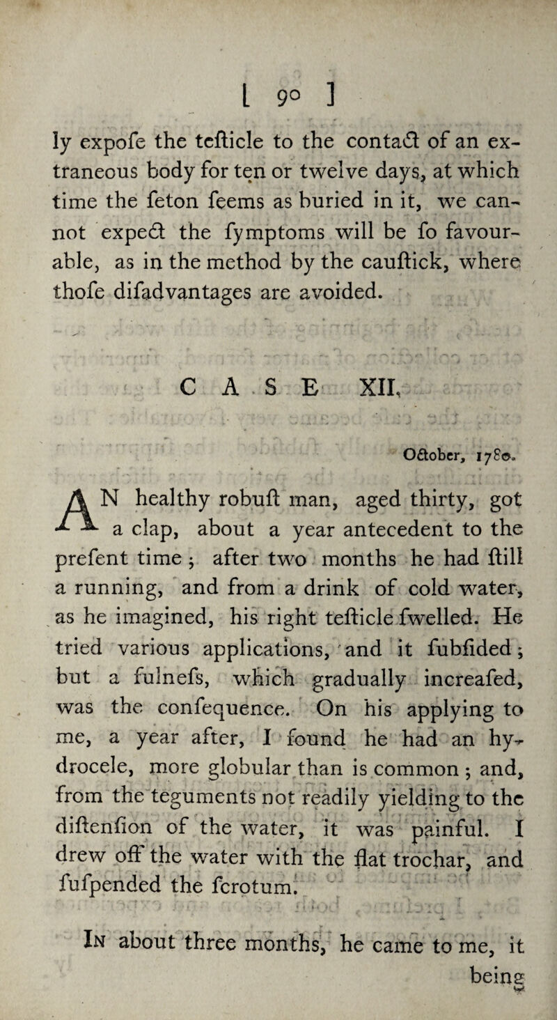 L 9° ] ly expofe the tcfticle to the contact of an ex¬ traneous body for ten or twelve days, at which time the feton feems as buried in it, we can¬ not expedt the fymptoms will be fo favour¬ able, as in the method by the cauftick, where thofe difadvantages are avoided. CASE XII, O&ober, 17 So. N healthy robuft man, aged thirty, got ^ a clap, about a year antecedent to the prefent time ; after two months he had {till a running, and from a drink of cold water, as he imagined, his right tefticle fwelled. He tried various applications, and it fubfided; but a fulnefs, which gradually increafed, was the confequence. On his applying to me, a year after, I found he had an hy¬ drocele, more globular than is common ; and, from the teguments not readily yielding to the diftenfion of the water, it was painful. I drew off the water with the flat trochar, and fufpended the fcrotum. ' ^ In about three months, he came to me, it