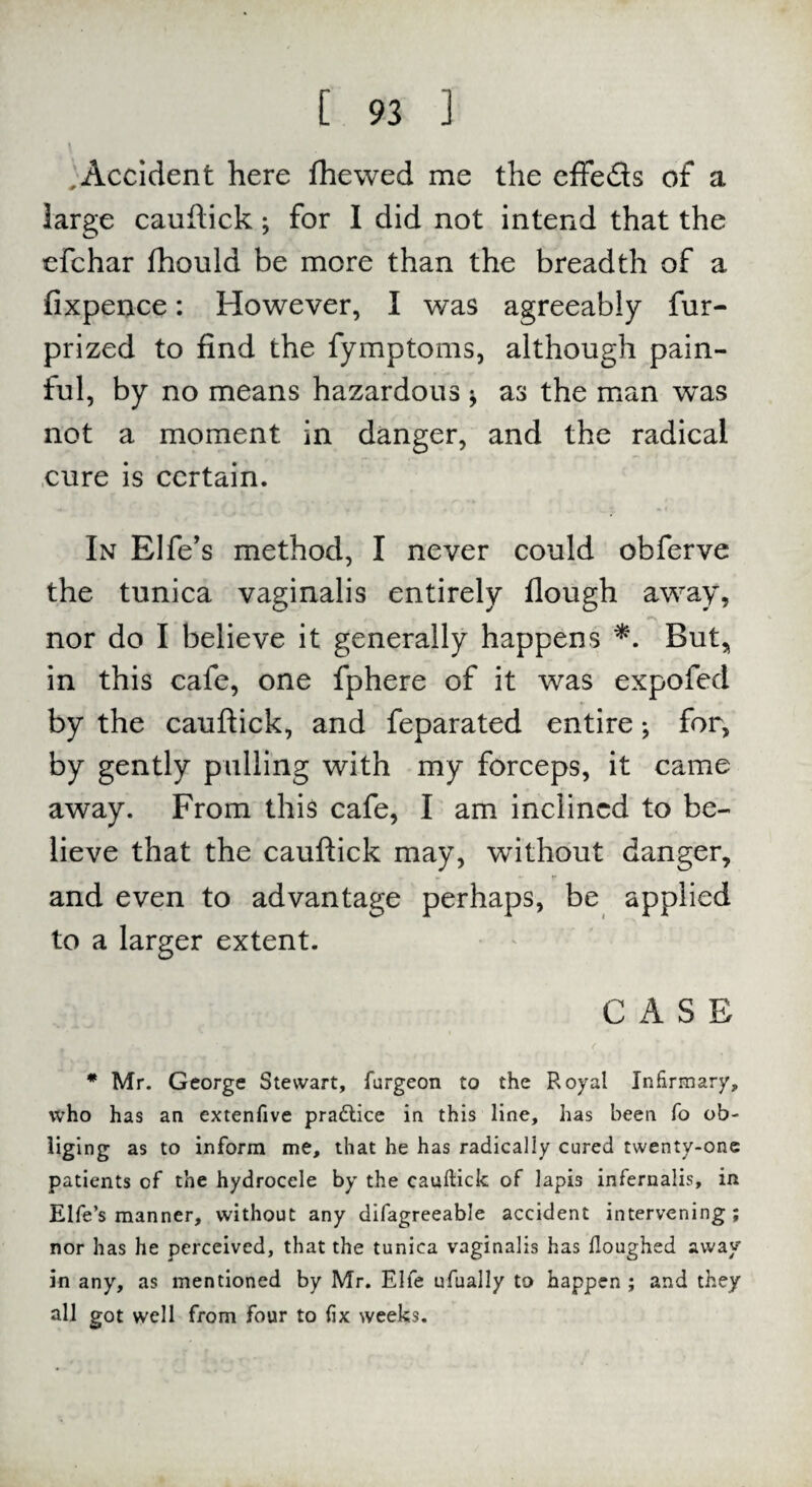 Accident here fhewed me the effe&s of a large cauftick; for I did not intend that the efchar fhould be more than the breadth of a fixpence: However, I was agreeably fur- prized to find the fymptoms, although pain¬ ful, by no means hazardous * as the man w~as not a moment in danger, and the radical cure is certain. In Elfe’s method, I never could obferve the tunica vaginalis entirely flough away, nor do I believe it generally happens *. But, in this cafe, one fphere of it was expofed by the cauftick, and feparated entire; for, by gently pulling with my forceps, it came away. From this cafe, I am inclined to be¬ lieve that the cauftick may, without danger, and even to advantage perhaps, be applied to a larger extent. CASE * Mr. George Stewart, furgeon to the Royal Infirmary, who has an extenfive practice in this line, has been fo ob- liging as to inform me, that he has radically cured twenty-one patients of the hydrocele by the cauftick of lapis infernalis, in Elfe’s manner, without any difagreeable accident intervening; nor has he perceived, that the tunica vaginalis has Houghed away in any, as mentioned by Mr. Elfe ufually to happen ; and they all got well from four to fix weeks.