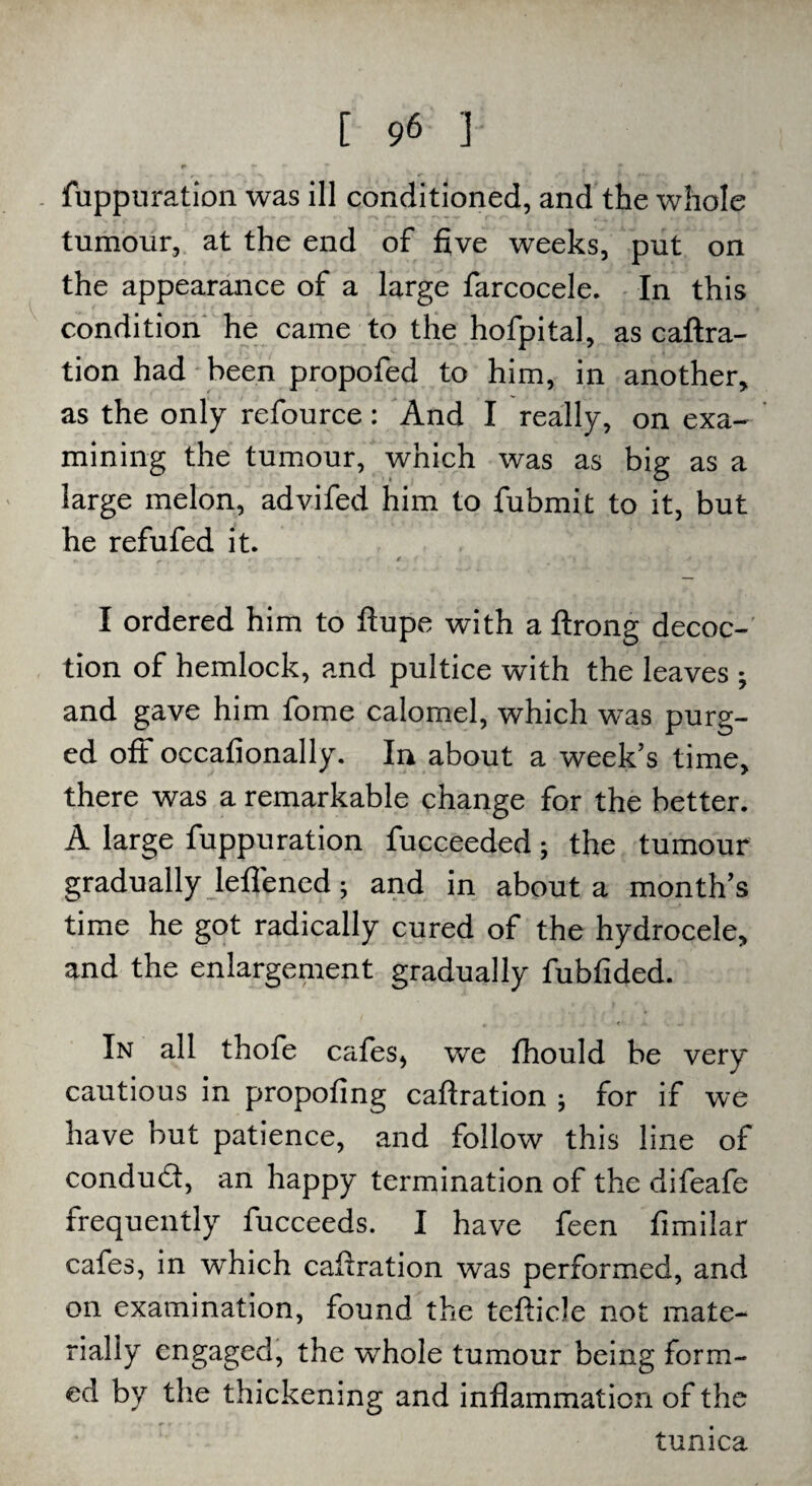 fuppuration was ill conditioned, and the whole tumour, at the end of five weeks, put on the appearance of a large farcocele. In this condition he came to the hofpital, as caftra- tion had been propofed to him, in another, as the only refource: And I really, on exa¬ mining the tumour, which was as big as a large melon, advifed him to fubmit to it, but he refufed it. I ordered him to ftupe with a ftrong decoc¬ tion of hemlock, and pultice with the leaves 5 and gave him fome calomel, which was purg¬ ed oft occafionally. In about a week’s time, there was a remarkable change for the better. A large fuppuration fucceeded ; the tumour gradually lefiened; and in about a month’s time he got radically cured of the hydrocele, and the enlargement gradually fubfided. In all thofe cafes, we fhould be very cautious in propofing caftration ; for if we have but patience, and follow this line of conduct, an happy termination of the difeafe frequently fucceeds. I have feen fimilar cafes, in which cafiration was performed, and on examination, found the tefticle not mate¬ rially engaged, the wrhole tumour being form¬ ed by the thickening and inflammation of the tunica