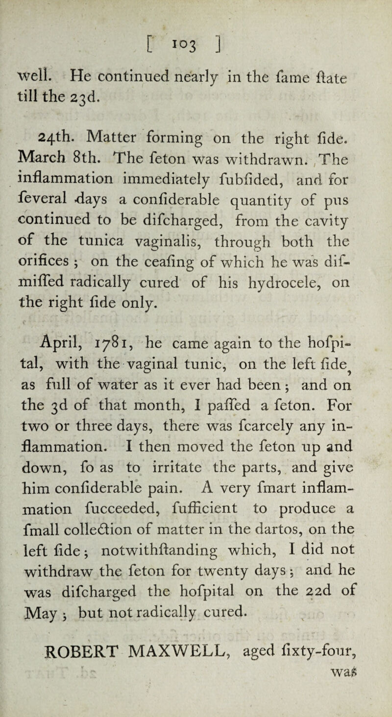 well. He continued nearly in the fame ftate till the 23d. 24th. Matter forming on the right fide. March 8th. The feton was withdrawn. The inflammation immediately fubfided, and for feveral flays a confiderable quantity of pus continued to be difcharged, from the cavity of the tunica vaginalis, through both the orifices ; on the ceafing of which he was dii- mifled radically cured of his hydrocele, on the right fide only. April, 1781, he came again to the hofpi- tal, with the vaginal tunic, on the left fide^ as full of water as it ever had been ; and on the 3d of that month, I paifed a feton. For two or three days, there was fcarcely any in¬ flammation. I then moved the feton up and down, fo as to irritate the parts, and give him confiderable pain. A very fmart inflam¬ mation fucceeded, fufficient to produce a fmall colle&ion of matter in the dartos, on the left fide; notwithftanding which, I did not withdraw the feton for twenty days; and he was difcharged the hofpital on the 2 2d of May * but not radically cured. ROBERT MAXWELL, aged fixty-four, wa£