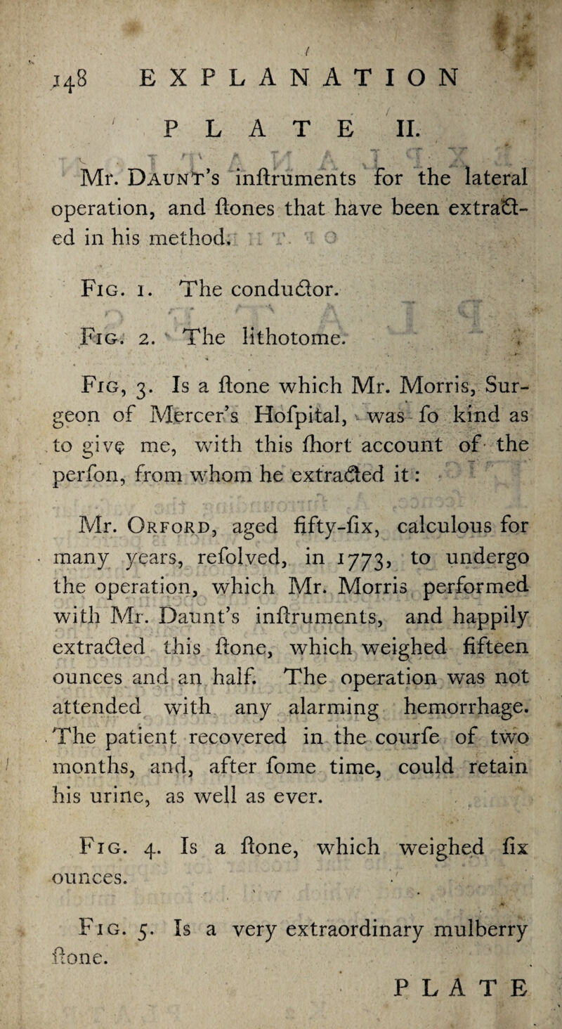 / j48 EXPLANATION PLATE II. •r v . T f i' A I • ; » j , ' A . Mr. Daunt’s inftrumerits for the lateral operation, and ftones that have been extract¬ ed in his method, :: T. o Fig. i. The condudor. Fig. 2. ’ The lithotome. Fig, 3. Is a ftone which Mr. Morris, Sur¬ geon of Mercer's Hofpital, was fo kind as to give me, with this fhort account of the perfon, from whom he extraded it: Mr. Orfqrd, aged fifty-fix, calculous for many years, refolved, in 1773, to undergo the operation, which Mr. Morris performed with Mr. Daunts infiruments, and happily extraded this ftone, which weighed fifteen ounces and an half. The operation was not attended with any alarming hemorrhage. The patient recovered in the courfe of twro months, and, after fome time, could retain his urine, as well as ever. Fig. 4. Is a ftone, which weighed fix ounces. 0 ■ V « # M. Fig. 5. Is a very extraordinary mulberry ftone.