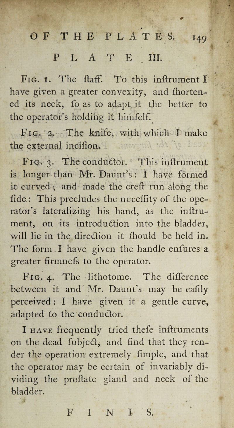 O F T H E P L A T E S. 149 PLATE IIP ) *, , 1 Fig. 1. The ftaff. To this inftrument I have given a greater convexity, and fhorten- ed its neck, fo as to adapt it the better to the operator’s holding it himfelf. 1 Fig. 2. The knife, with which I make the external incifion. Fig. 3. The conductor. This inftrument is longer than Mr. Daunt’s : I have formed it curved ; and made the creft run along the fide.: This precludes the neceftity of the ope¬ rator’s lateralizing his hand, as the inftru¬ ment, on its introduction into the bladder, will lie in the direction it fhould be held in. The form . I have given the handle enfures a greater firmnefs to the operator. Fig. 4. The lithotome. The difference between it and Mr. Daunt’s may be eafily perceived: I have given it a gentle curve, adapted to the conductor. I have frequently tried thefe inftruments on the dead fubjeCt, and find that they ren¬ der the operation extremely fimple, and that the operator may be certain of invariably di¬ viding the proftate gland and neck of the bladder. F I N I- S.