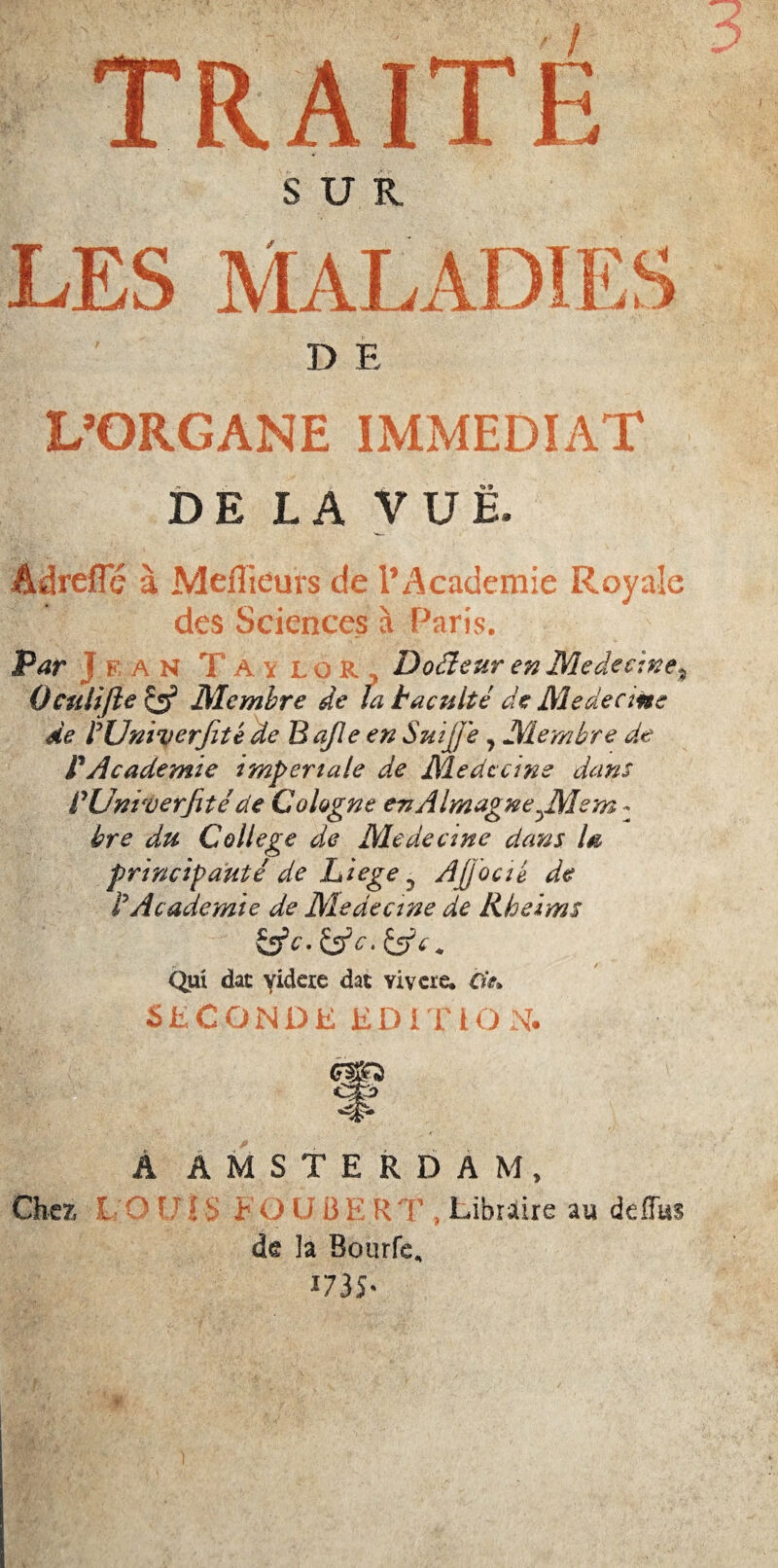 'r m TRAITE #Afi - SUR, LES MALADIES D E L’ORGANE IMMEDIAT DE LA VUE. Adreflc à Mefîieurs de l’Academie Royale des Sciences à Paris. Par ? F a N T A \ i. o R . Docteur en Me de et ne*. •*  Qculifte cÿ Membre de la tacuité de Médecins de rUniverJité de B afle en SuiJJ'e, Membre de P Academie impériale de Médecins dans VUniverfité de Cologne en A ImagneJMem : bre du College de Médecins dans la principauté de Liege ? AJJocié de P Academie de Medecine de liheims &c. &c. &c* Qui dac yideie dac Yivcre. de» SECONDE EDITION. Â AMSTERDAM, Cher, 1 r ! : h O U B1 R T , Libraire au deflus de îa Bourfe, 1735’ ?