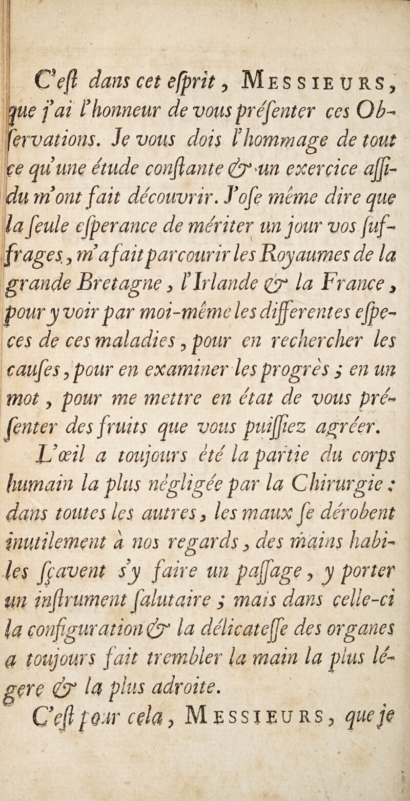 Ç'efl dans cet efprit, Messieurs, pie fai l'honneur de vous préfenter ces Ob¬ servations. h vous dois l’hommage de tout ce qu’une étude confiante &-un exercice affit- du mont fait découvrir. J’ofe même dire que la feule efperance de mériter un jour vos Suf¬ frages j m’a fait parcourir les Royaumes de la grande Bretagne, l’Irlande & la France , pour y voir par moi-même le s differentes efpe- ces de ces maladies, pour en rechercher les caufes, pour en examiner les progrès ; en un mot, pour me mettre en état de vous pré¬ fenter des fruits que vous puiffiez agréer. F’œil a toujours été la partie du corps humain la plus négligée par la Chirurgie : dans toutes les autres, les maux fe dérobent inutilement a nos regards, des mains habi¬ les ffavent s’y faire un paffage, y porter un inflrument falutaire ; mais dans celle-ci la configuration & la délicateffe des organes a toujours fait trembler la main la plus lé¬ gère & la plus adroite. C eflpQm * cela, Messieurs, que je