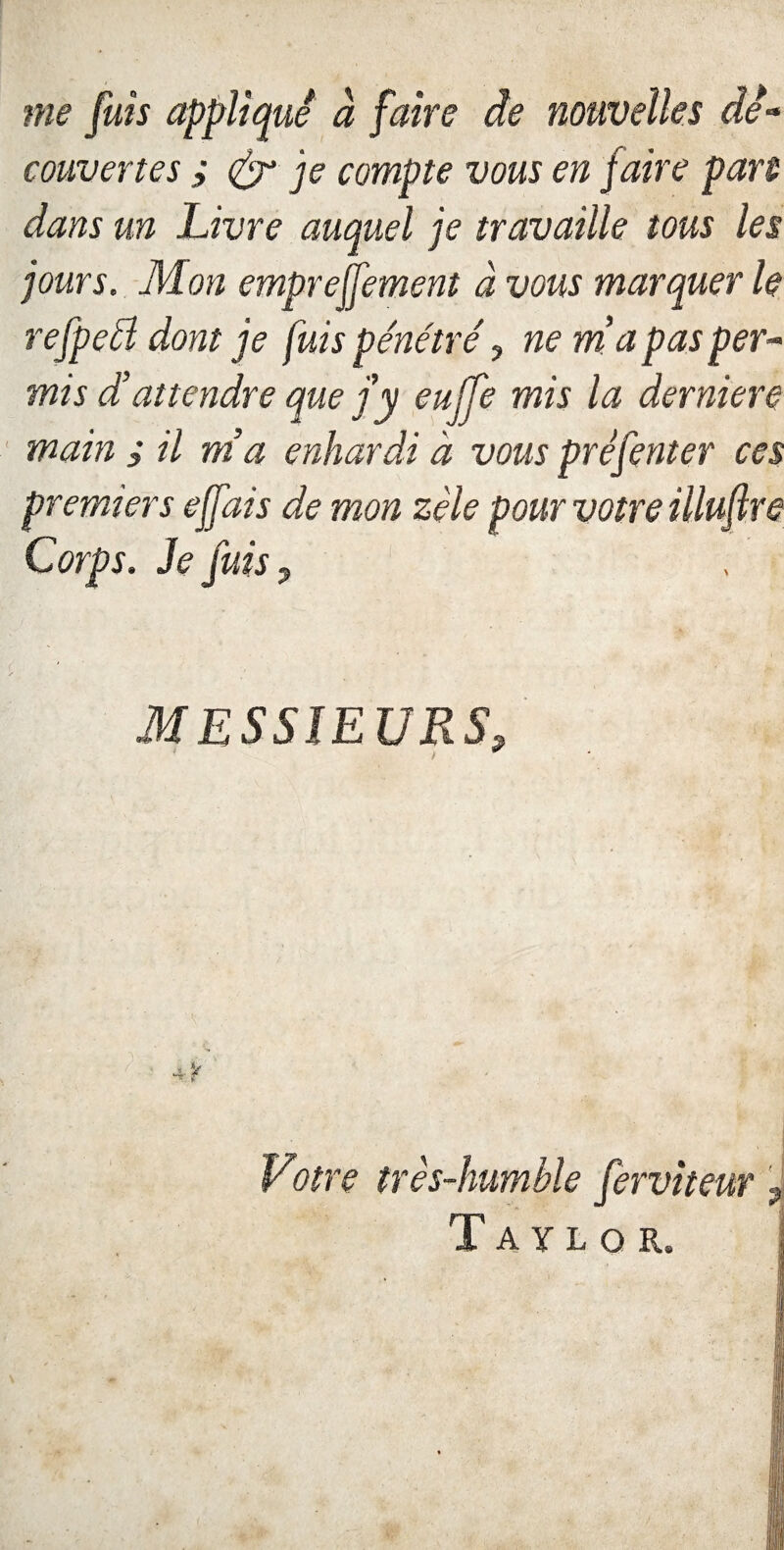 me fuis appliqué à faire de nouvelles de- couvertes ; <£r je compte vous en faire pan dans un Livre auquel je travaille tous les jours. Mon emprejfement à vous marquer le refpeél dont je fuis pénétré, ne ma pas per- mis dattendre que f y euffe mis la derniere main ; il ma enhardi à vous prêfenter ces premiers effais de mon zèle pour votre illuflre Corps. Je fuis 9 MESSIEURS, 1 i * .. y Votre très-humble fervii Taylor.