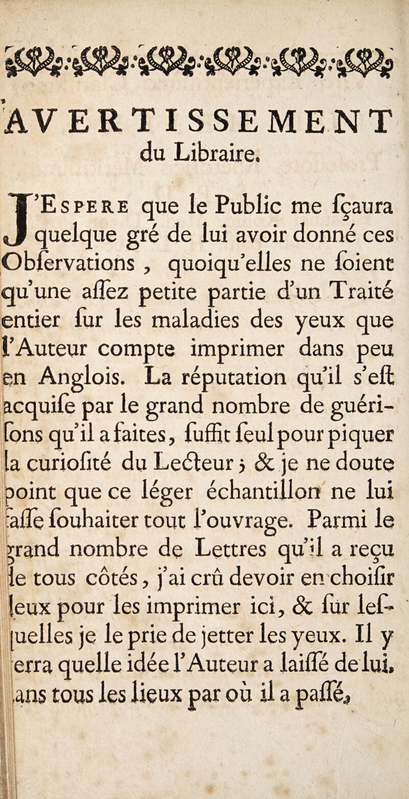 AVERTISSEMENT du Libraire» J’Espere que le Public me Içaura quelque gré de lui avoir donné ces Oblèrvations , quoiqu’elles ne loient qu’une allez petite partie d’un Traité entier fur les maladies des yeux que l’Auteur compte imprimer dans peu en Anglois. La réputation qu’il s’eft acquile par le grand nombre de guéri- lons qu’il a faites, fuffit feul pour piquer la curiolké du Leéleur j & je ne doute point que ce léger échantillon ne lui falTe louhaiter tout l’ouvrage. Parmi le rrand nombre de Lettres qu’il a reçu le tous côtés, j’ai crû devoir en choilir leux pour les imprimer ici, de iür lef» [uelles je le prie de jetter les yeux. Il y erra quelle idée l’Auteur a lailfé de lui, ,ans tous les lieux par où il a pâlie.,