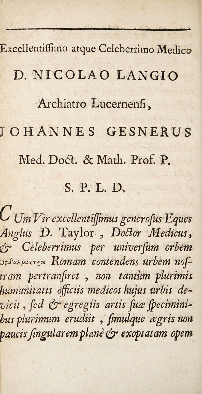 Excellentiflimo atque Celeberrimo Medico D. NICOLAO LANGIO Archiatro Lucernenfi > JOHANNES GESNERU S Med, Do£L & Math. Prof. P. S. P. L. D, Um Vir excellentijjimus generofus Eques Anglus D. Taylor , Doblor Médiats, Celeberrimus per univerfum orbem opfaxiMxT&t Romain contendens urbem nof- tram pertranfiret , non tantum plurimis humanitatis officiis medïcos hujus urbis de- vicit , fed & egregiis artis fuœ [pecimini- bus plurimum erudîit , fmulque a gris non pauâs Jingularem plané & exoptatam opem