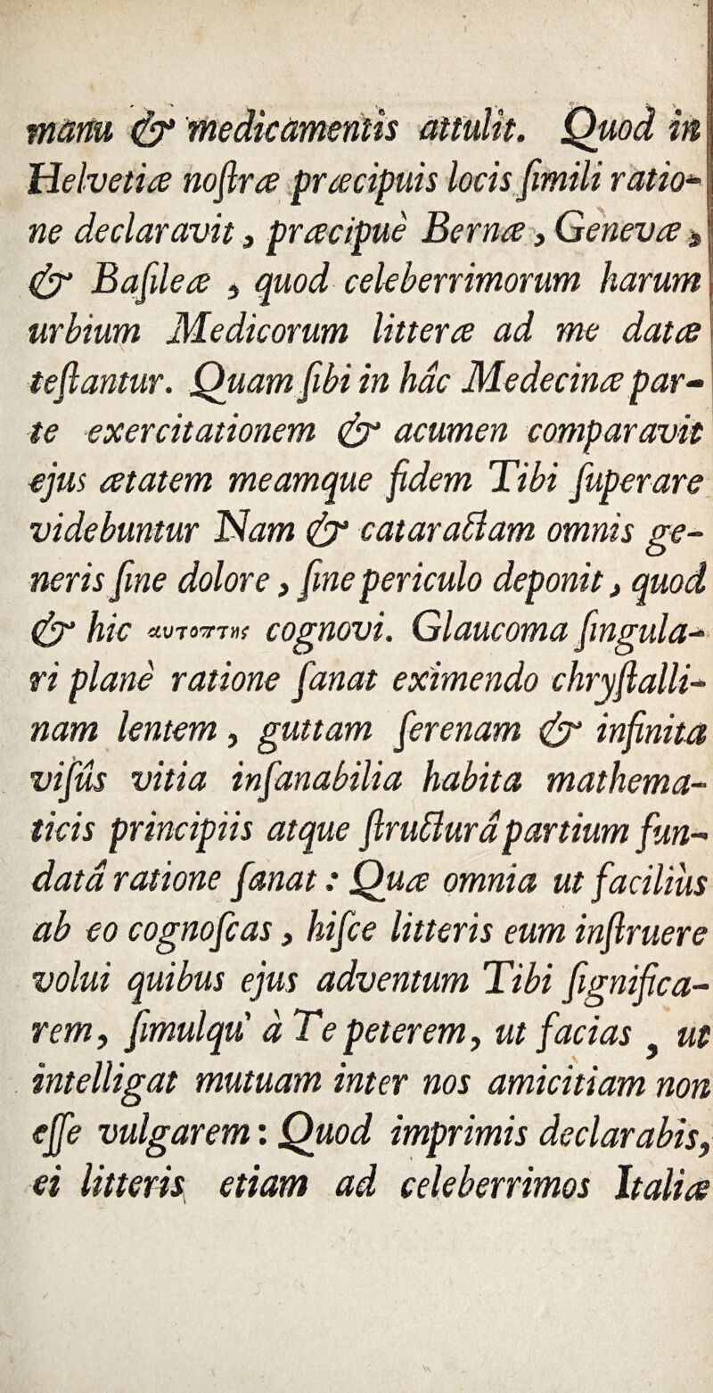 1 manu & medicamentïs attulit. Quoi in ; Helvetia noflrœ pracipuis loris fimili ratio* ne declaravit, pracipuè Berna, Genevœ > & Bafileœ 5 quod cekberrimorum harurrt urbiurn Medicorum litterœ ad me data tefiantur. Quam fibi in hâc Medecinœ par¬ te exercitationem & acumen comparavk ejus atatem meamque fidem Tibi fuperare videbuntur Nam & catarablam omnis ge- nerisfme dolore, [me periculo deponit, quod & hic «wtoxw cognovi. Glaucoma fmgula* ri plane ratione fanat eximendo ehryjlalli- nam lentem, guttam [erenam & infinita vifûs vitia infanabilia habita mathema- tiris principiis atque flruffura partium fun- data ratione fanat : Qua omnia ut facilius ab eo cognofcas, hifce litteris eum infiruere volui quibus ejus adventum Tibi fignifica- rem, fmulqu à Tepeterem, ut facias ut intelligat mutuam inter nos amicitiam non ejfe vulgarem : Quod imprimis declarabis, et litteris etiam ad celeberrimos ltalia