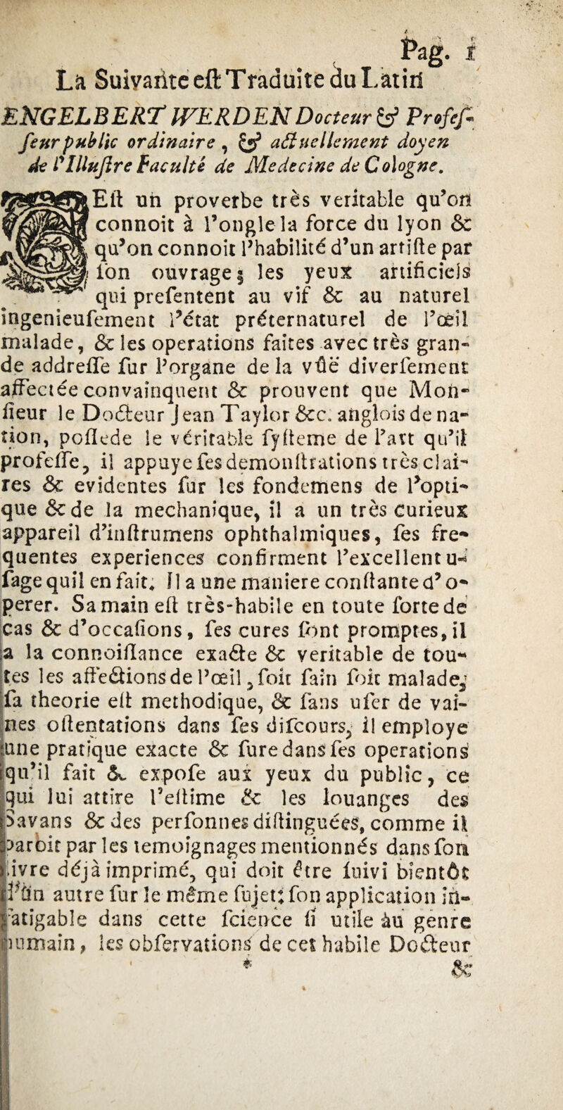 Pag- * La Suiyaiitc eft Traduite du Latiri ENGELBERT ÎVERDENDocteur & Profit feur public ordinaire , & actuellement doyen de Plllujïre Faculté de Medecine de Cologne. Eft un proverbe très véritable qu’on connoit à l’ongle îa force du lyon & qu’on connoit l’habilité d’un artifte par ion ouvrage § les yeux artificiels qui prefentent au vif & au naturel ingenieufement l’état préternaturel de l’œil malade, & les operations faites avec très gran¬ de addrefife fur Porgane delà vûë diverfement affectée convainquent & prouvent que Mon¬ iteur le Doéteur Jean Taylor &c. anglais de na¬ tion, poflede le véritable fyfteme de Part qu’il profeffe, il appuyé fesdemonftrations très clai¬ res & évidentes fur les fondemens de l’opti¬ que &de la mechanique, il a un très curieux appareil d’inftrumens ophthaîmiques, fes fre¬ quentes expériences confirment l’excellentu- fagequil en fait; Il a une maniéré confiante coo¬ pérer. Sa main eft très-habile en toute forte de cas & d’occafions, fes cures font promptes, il ia îa connoifiance exa&e & véritable de tou¬ tes les affections de l’œil ,foit faîn foie malade,’ fa théorie eft méthodique, & fans ufer de vai¬ nes oftentations dans fes difeours, i! employé ;une pratique exacte & fure dans fes operations qu’il fait expofe aux yeux du public, ce qui lui attire l’eftime & les louanges des Savans &des perfonnesdiftinguées, comme il parbit par les témoignages mentionnés dans fori ivre déjà imprimé, qui doit être Inivi bientôt Vfin autre fur le même fujet: fon application in¬ fatigable dans cette fcience fi utile àu genre èumaîn , les ohfervation£ de cet habile Dodeur *