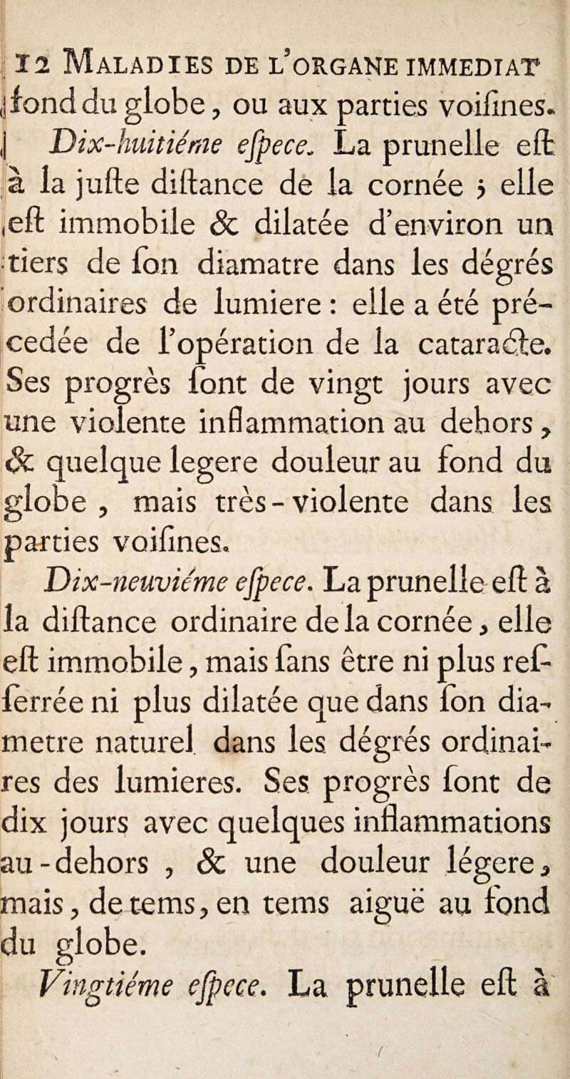 ,j fond du globe, ou aux parties voifines. j Dix-huitiéme efpece. La prunelle eft à la jufte diltance de la cornée ? elle (eft immobile & dilatée d’environ un tiers de fou diamatre dans les dégrés ordinaires de lumière: elle a été pré¬ cédée de l’opération de la cataraéle. Ses progrès font de vingt jours avec une violente inflammation au dehors, quelque legere douleur au fond du globe , mais très - violente dans les parties voifines. Dix-neuvieme efpece. La prunelle eft à la diftance ordinaire de la cornée, elle eft immobile, mais fans être ni plus ref- ferrée ni plus dilatée que dans fon dia¬ mètre naturel, dans les dégrés ordinai¬ res des lumières. Ses progrès font de dix jours avec quelques inflammations au-dehors , & une douleur légère, mais, de tems, en tems aiguë au fond du globe. Vingtième efpece. La prunelle eft à