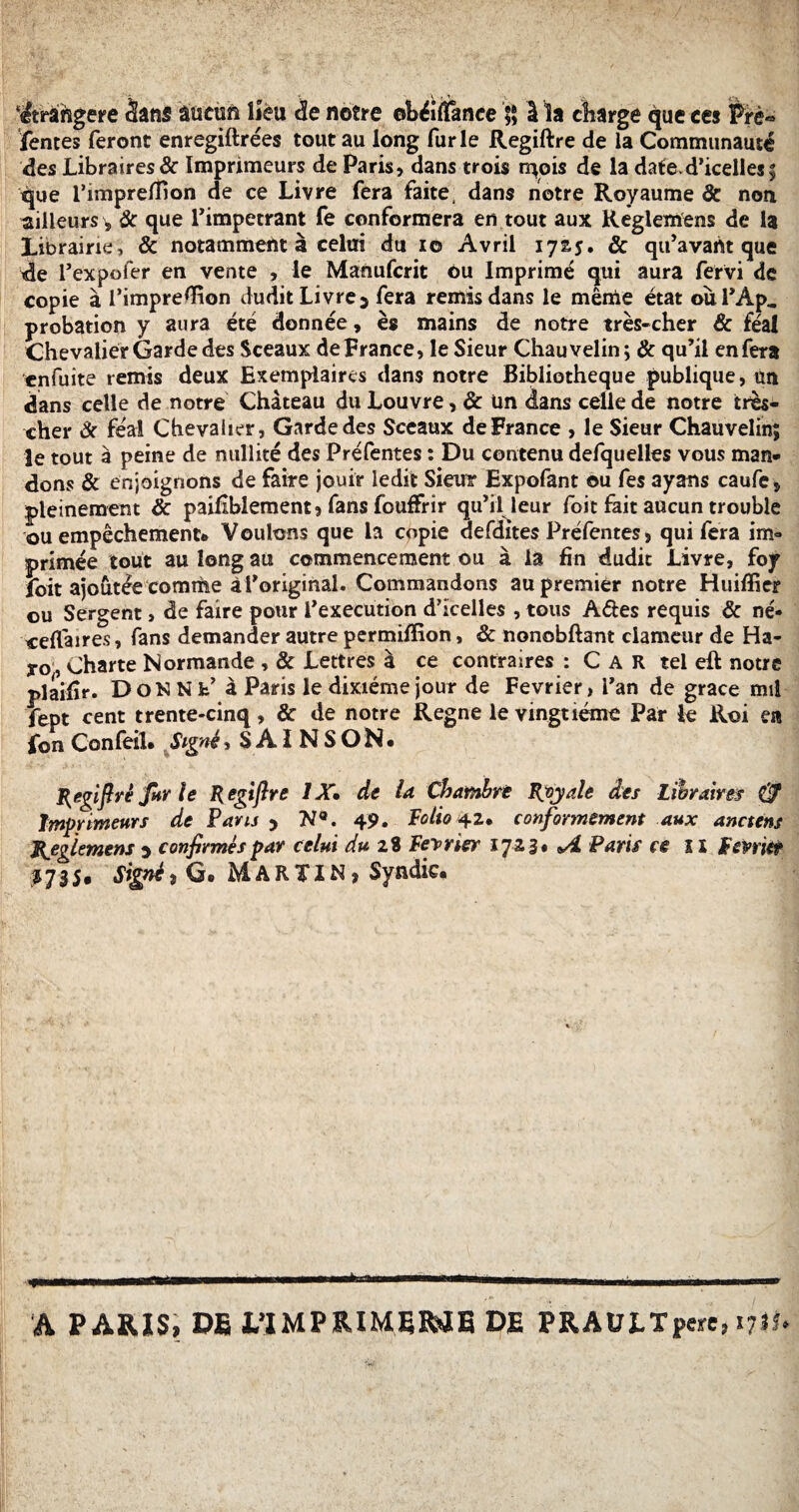 étrangère Sans aucun lieu <3e notre ©béifïance 5* 1 la charge <|ue ces Prè« fentes feront enregiftrées tout au long furie Regiftre de la Communauté des Libraires& Imprimeurs de Paris, dans trois n^ois de la date-d’icelles5 que l’impreffton de ce Livre fera faite, dans notre Royaume 8c non ailleurs, 8c que l’impétrant fe conformera en tout aux Reglemens de la Librairie, & notamment à celui du 10 Avril 17s*. & qu’avaht que de i’expofer en vente , le Manufcrit Ou Imprimé qui aura fervi de copie à l’impreÆion dudit Livre5 fera remis dans le même état oùPAp. probation y aura été donnée, es mains de notre très-cher & féal Chevalier Garde des Sceaux de France, le Sieur Chauvelin; 8c qu’il en fera enfuite remis deux Exemplaires dans notre Bibliothèque publique, un dans celle de notre Château du Louvre, 8c Un dans celle de notre très- cher 8c féal Chevalier, Garde des Sceaux de France , le Sieur Chauvelin; le tout à peine de nullité des Préfentes : Du contenu defquelles vous man¬ dons 8c enjoignons de faire jouir ledit Sieur Expofant ou fes ayans caufe, pleinement 8c paiflblement 9 fans fouffrir qu’il leur foit fait aucun trouble ou empêchement* Voulons que la copie defdites Préfentes, qui fera im» primée tout au long au commencement ou à la fin dudit Livre, foy foit ajoutée comme ài’original. Commandons au premier notre Huiffier ou Sergent, de faire pour l’execution d’icelles , tous A&es requis 8c né- «elfaires, fans demander autre permiffion, & nonobftant clameur de Ha- yo,, Charte Normande , 8c Lettres à ce contraires : Car tel eft notre plaifîr. DoNNk’â Paris le dixiéme jour de Février, l’an de grâce mil fept cent trente-cinq, & de notre Régné le vingtième Par le Roi en fon Confeil. Signé, S A ï N S O N • Regiftrè fur le Regiftre IX* de U Chambré Royale des Libraires Imprimeurs de Paru y N9. 49. Polio ^z* conformément aux anciens Reglemens y confirmés par celui du 2$ Février 17-23* *4 Paris ce il février 1735, Signé3 G. MARTIN, Syndic. A PARIS, DE L’IMPEIMEB^E DE PRAULTpere, 1711*