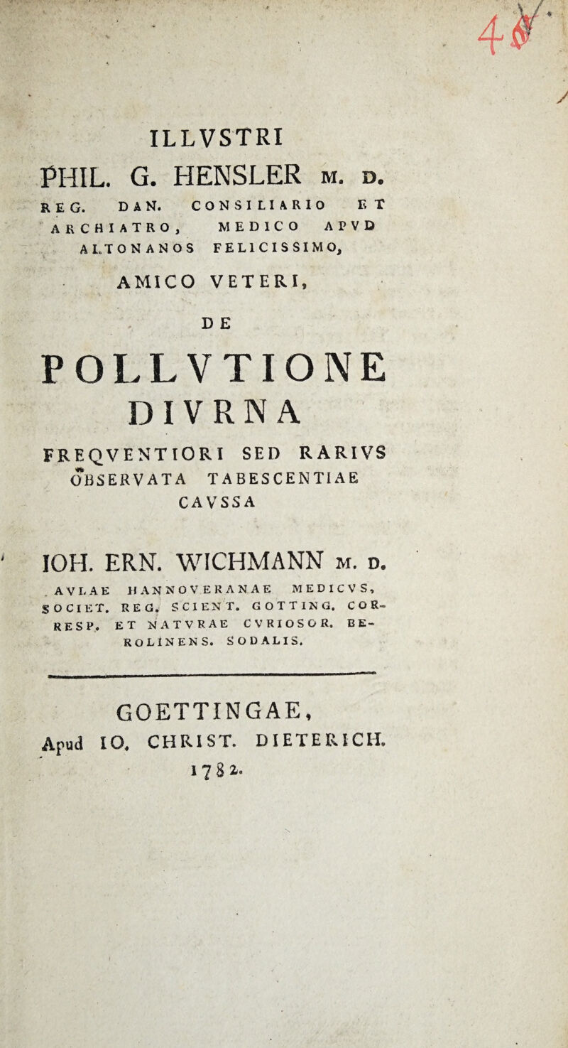 ILLVSTRI PHIL. G. HENSLER m. d. REG. DAN. CONSILIARIO ET 'ARCHIATRO, MEDICO APVD ALTONANOS FELICISSIMO, AMICO VETERI, D E POLLVTIONE DIVRNA FREQVENTIORI SED RARIVS OBSERVATA TABESCENTI AE CAVSSA IOH. ERN. WICHMANN m. d. .AVLAE IIANNOVERANAE MEDICVS, SOCIET. REG. SCIENT. GOTTING. C O R- RESP. ET NATVRAE CVRIOSOR. EE- ROLINENS. SODALIS. GOETTINGAE, Apud IO, CHRIST. DIETERICH, 178 i- N