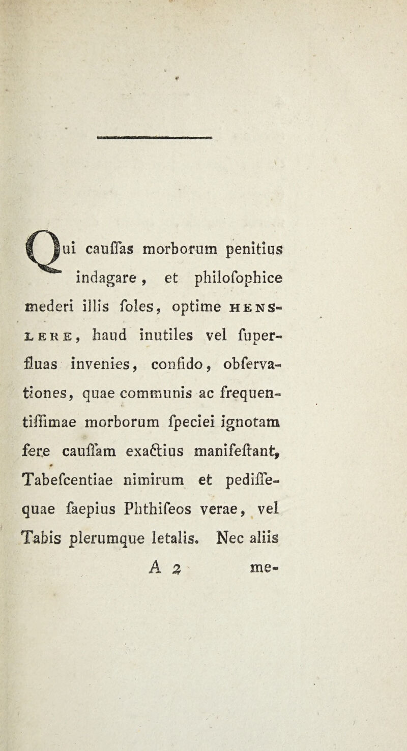 cauffas morborum penitius indagare, et philofophice mederi illis foles, optime hens- LERE, haud inutiles vel fuoer- fluas invenies, confido, obferva- tiones, quae communis ac frequen- tiffimae morborum fpeciei ignotam fere cauffam exaftius manifeftant, Tabefcentiae nimirum et pedilTe- quae faepius Phthifeos verae, vel Tabis plerumque letalis* Nec aliis A z me-