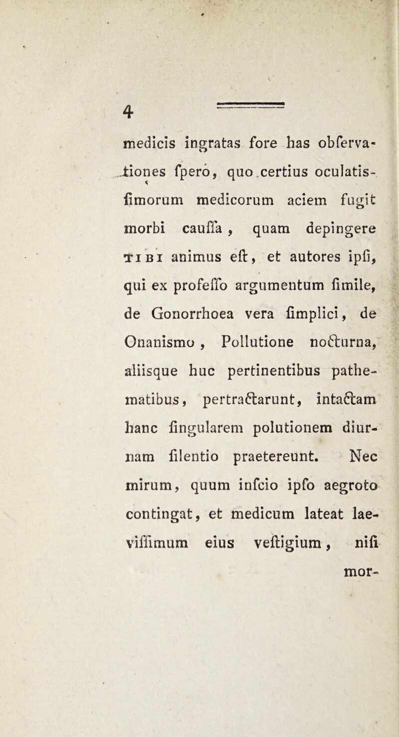 medicis ingratas fore has obferva- liones fpero, quo .certius oculatis- limorum medicorum aciem fugit morbi caufla , quam depingere TIBI animus eft, et autores ipfi, qui ex profelTo argumentum fimile, de Gonorrhoea vera fimplici, de Onanismo , Pollutione nofturna, aliisque huc pertinentibus pathe- matibus, pertraflarunt, intaftam hanc lingularem polutionem diur¬ nam filentio praetereunt. Nec mirum, quum infcio ipfo aegroto contingat, et medicum lateat lae- viffimum eius veftigium, nili mor-