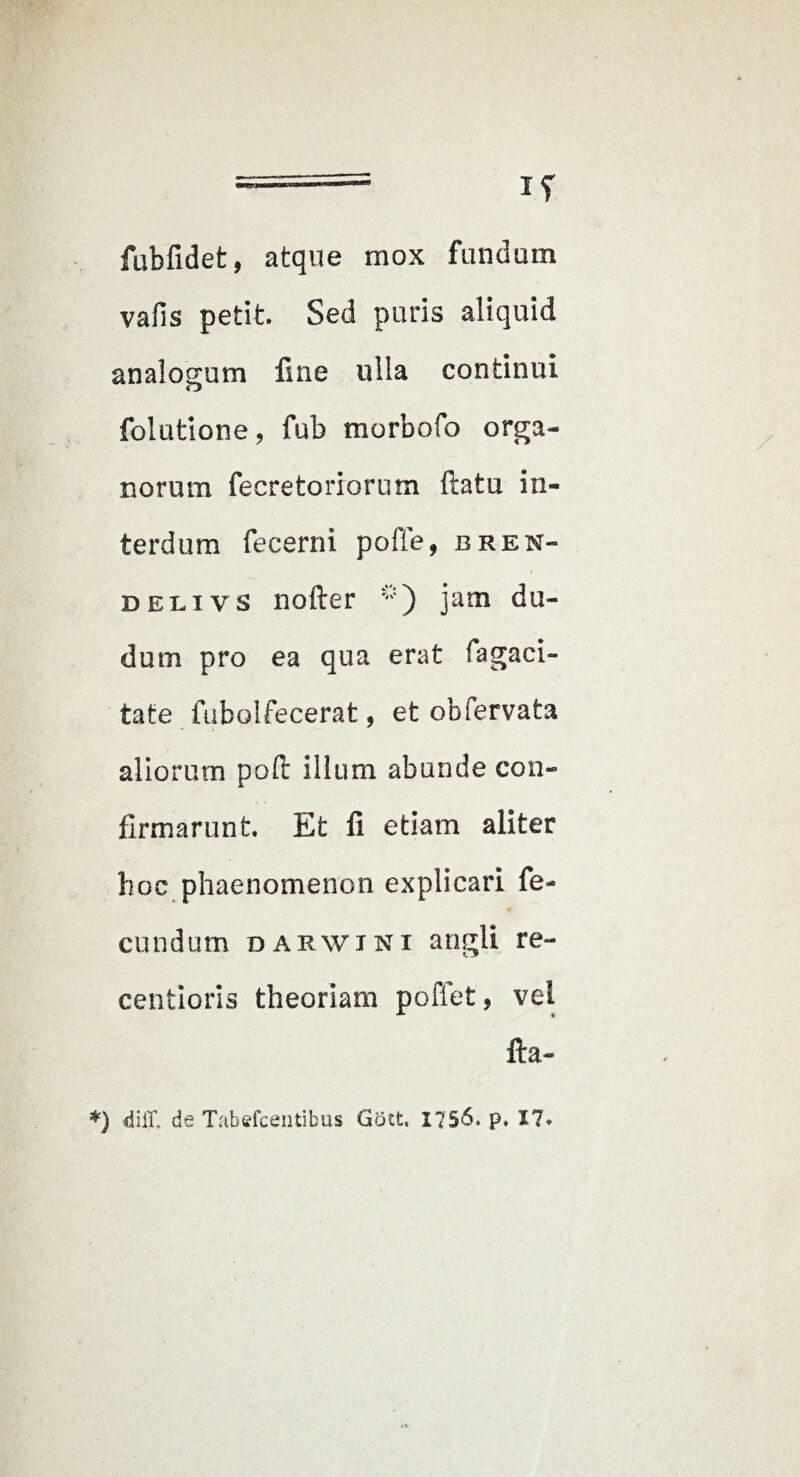fubfidet, atque mox fundum vafis petit. Sed puris aliquid analogum line ulla continui folutione, fub morbofo orga¬ norum fecretoriorum ftatu in¬ terdum fecerni pofle, bren- DELivs nofter jam du- dum pro ea qua erat fagaci- tate fubolfecerat, et obfervata aliorum poft illum abunde con¬ firmarunt. Et fi etiam aliter hoc phaenomenon explicari fe¬ cundum DARWTNi angU re- centioris theoriam poffet, vel fta- *) diir. de Tabefcentibus Gott. 175^* P* 17*