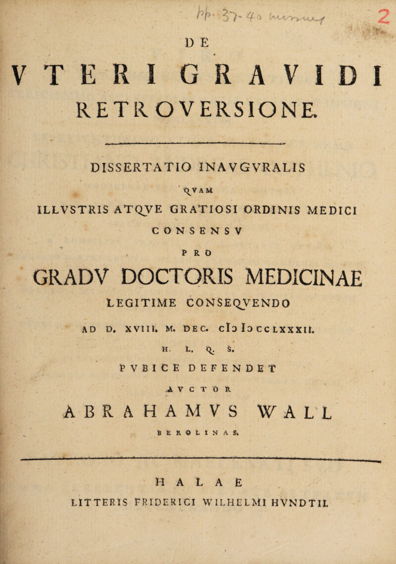 D E V T E R GRAVI I RETROVERSIONR DISSERTATIO INAVGVRALIS \V AU ILLVSTRIS ATQVE GRATIOSI ORDINIS MEDICI CONSENSV PRO GRADV DOCTORIS MEDICINAE LEGITIME CONSEQVENDO AD D. XVIII, M. DEC. do Io CC LXXXU. H. L. C^. S. E V B I C E DEFENDET Jl V C T O R ABRAHAMVS WALL BEROLINAS. ' H A L A E LITTERIS FRIDERICI WILHELMI HVNDTlt