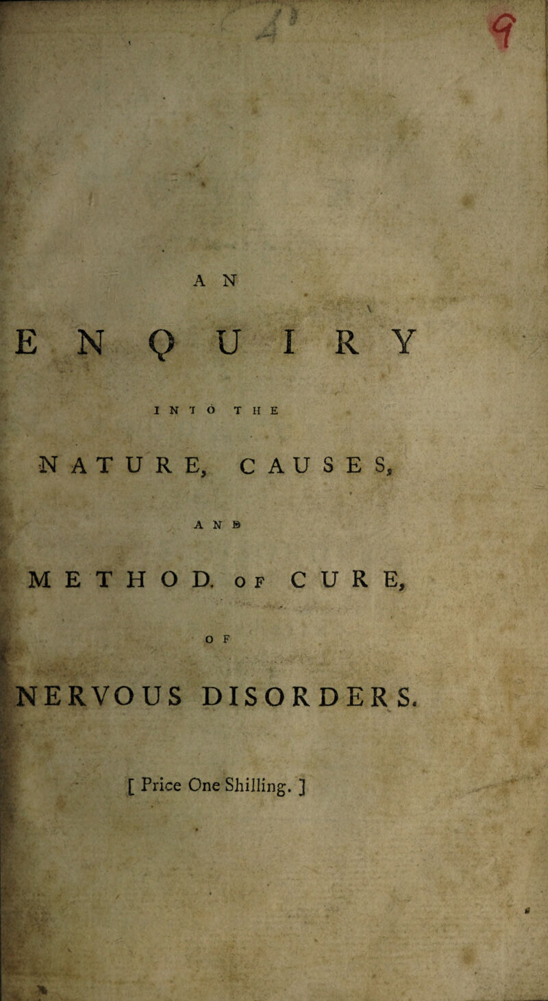 r \ AN- \ ENQUIRY INTO THE •NATURE, CAUSES, AN© METHOD. OF CURE, ^NERVOUS DISORDERS. F ' [ Price One Shilling. ]