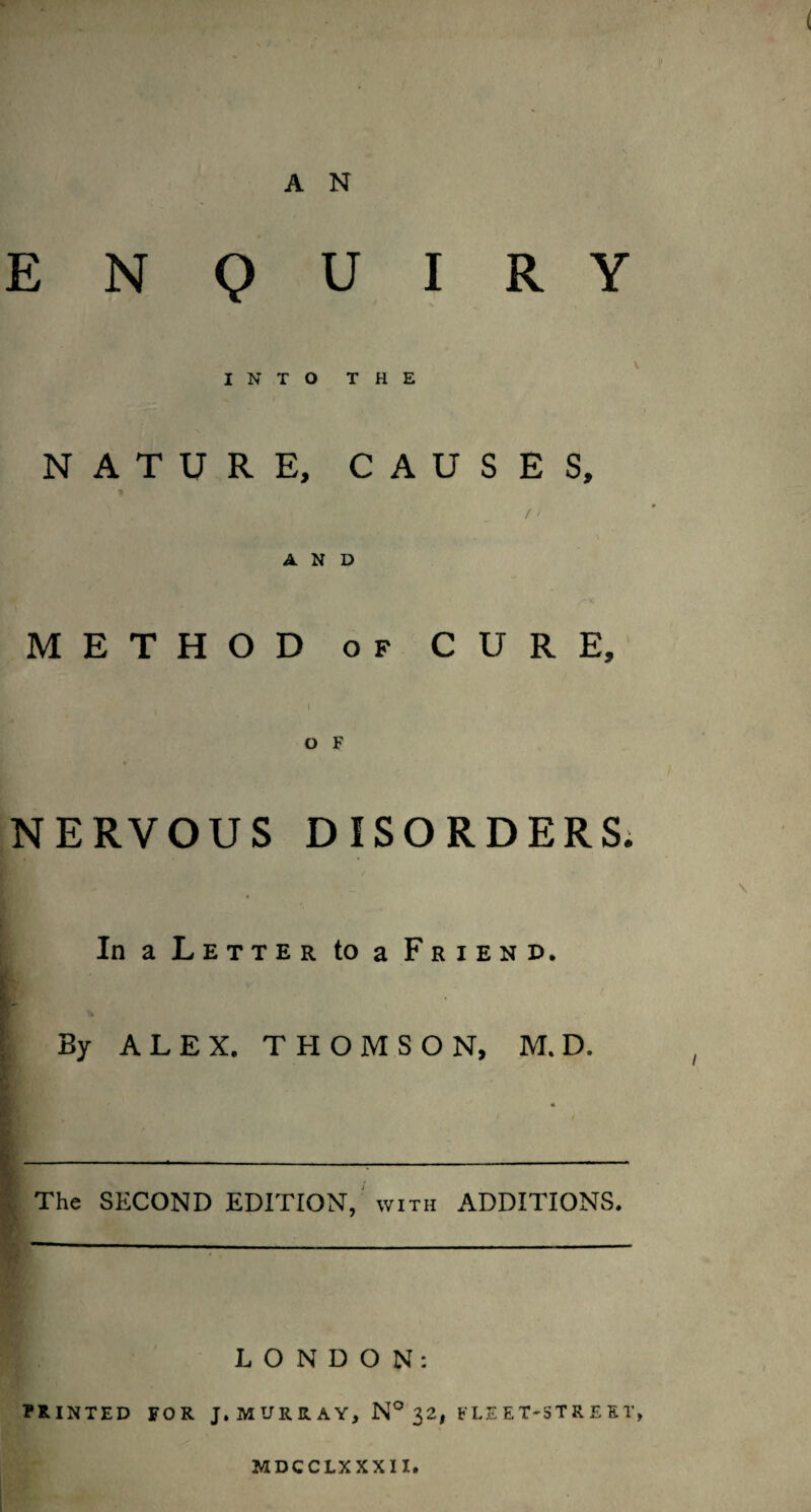 ' y \ AN ENQUIRY I N T O T H E ' NATURE, CAUSES, / / AND METHOD OF CURE, O F NERVOUS DISORDERS; \ In a Letter to a Friend. i By ALEX. THOMSON, M. D. , * The SECOND EDITION,'WITH ADDITIONS. LONDON: PRINTED FOR J, M UR R A Y, N° 32, FLE E T'ST R E ET, MDCCLXXXII.