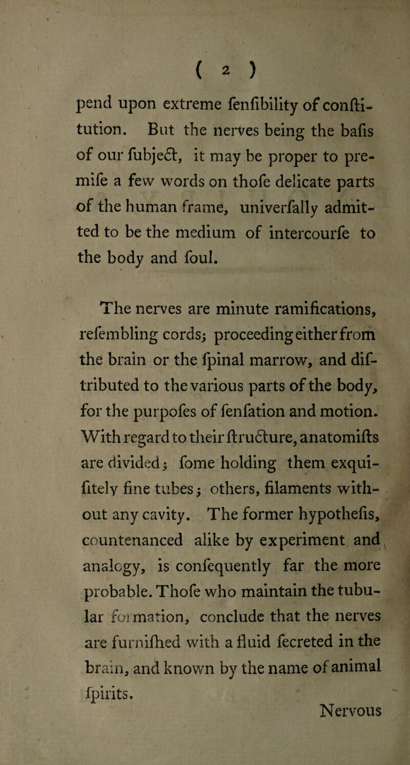 pend upon extreme fenfibility of conftl- tution. But the nerves being the bafis of our fubje6l, it may be proper to pre- mife a few words on thofe delicate parts of the human frame, univerfally adrhit- ted to be the medium of intercourfe to the body and foul. 4 The nerves are minute ramifications, refembling cords; proceeding either from the brain or the fpinal marrow, and dif- tributed to the various parts of the body, for the purpofes of fenfation and motion. With regard to their fl:ru6lure, anatomifts are divided; fome holding them exqui- fitely fine tubes; others, filaments with¬ out any cavity. The former hypothefis, countenanced alike by experiment and ^ analogy, is confequently far the more probable. Thofe who maintain the tubu¬ lar formation, conclude that the nerves are furnifhed with a fluid fecreted in the brain, and known by the name of animal fpirits. Nervous