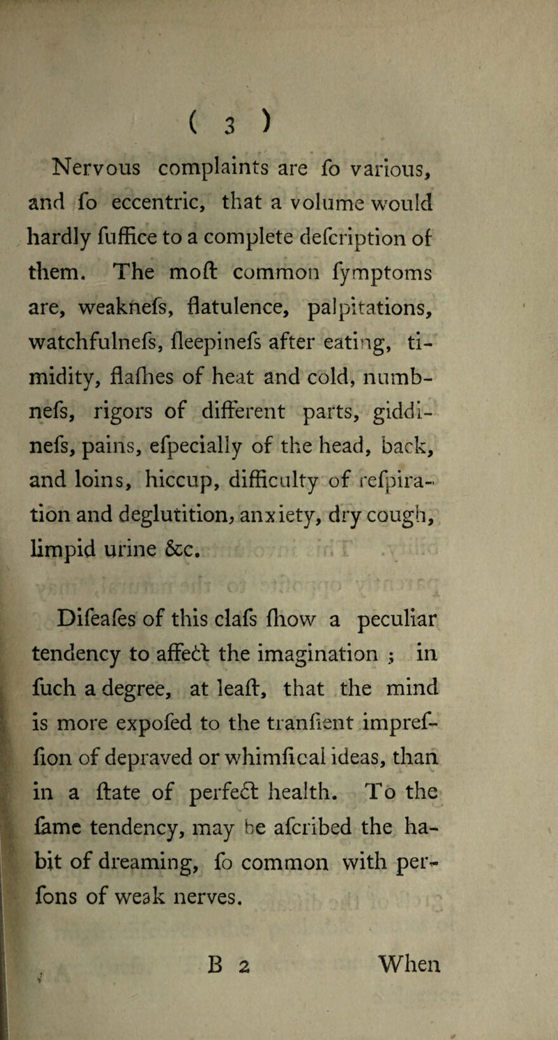 Nervous complaints are fo various, and fo eccentric, that a volume wmild hardly fuffice to a complete defcription oi * them. The moft common fymptoms are, weaktiefs, flatulence, palpitations, watchfulnefs, fleepinefs after eating, ti¬ midity, flaflies of heat and cold, numb- nefs, rigors of difierent parts, giddi- nefs, pains, efpecially of the head, back, and loins, hiccup, difficulty of refpira- tion and deglutition^ anxiety, dry cough, limpid urine &c. • . . . Difeafes of this clafs fliow a peculiar tendency to affedl the imagination ; in fuch a degree, at leafl:, that the mind is more expofed to the tranfient impref- fion of depraved or whimfical ideas, than in a ftate of perfedl health. To the» lame tendency, may be aferibed the ha¬ bit of dreaming, fo common with petv fons of weak nerves. B 2 V When