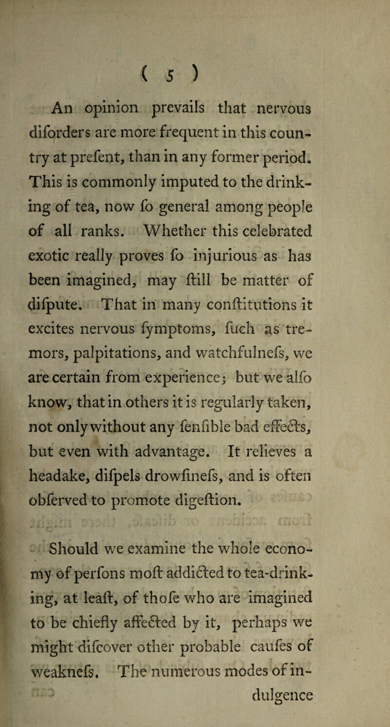 An opinion prevails that nervous diforders are more frequent in this coun¬ try at prefent, than in any former period. This is commonly imputed to the drink¬ ing of tea, now fo general among people of all ranks. Whether this celebrated exotic really proves fo injurious as has been imagined, may ftill be matter of dilpute. That in many conftitutions it I excites nervous fymptoms, fuch as tre¬ mors, palpitations, and watchfulnefs, we are certain from experience; but we alfo know, that in others it is regularly taken, not only without any fenfible bad effefts, but even with advantage. It relieves a headake, difpels drowfmefs, and is often obferved to promote digeftion. Should we examine the whole econo- my of perfons mofl: addicted to tea-drink¬ ing, at leaft, of thofe who are imagined to be chiefly affefted by it, perhaps we might difeover other probable caufes of weaknefs. The numerous modes of in¬ dulgence