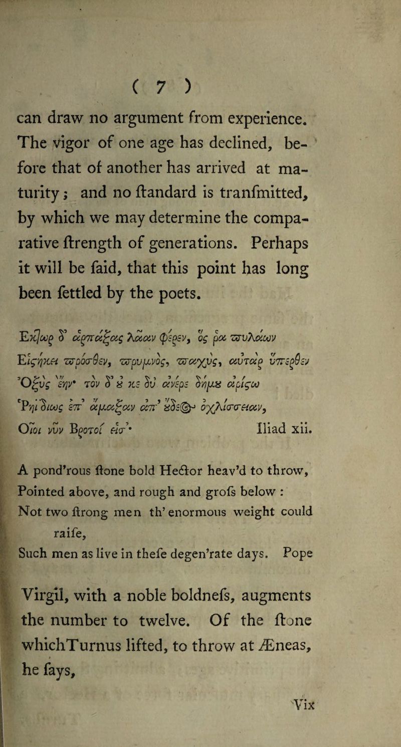 can draw no argument from experience. The vigor of one age has declined, be¬ fore that of another has arrived at ma¬ turity ; and no ftandard is tranfmitted, by which we may determine the compa¬ rative ftrength of generations. Perhaps it will be faid, that this point has long been fettled by the poets. S’ cc^TTa^ocg Xocczv (ps^sv, og poc zirvKdotjy 'Elgyjx.ei zs-po(r9tv, ^<y.%vg<, avTa^ ^^vg 70V 0 8 KS dv avsps oyiijns apigoo 'Pjj/ ^loog Itt’ d^<z^(xv <%7r’ o’)(/^!(r(rf{ccVy Oioi vvv B^oTof ftV’* Iliad xii. A ponderous ftone bold Hedor heav’d to throw. Pointed above, and rough and grofs below : Not two ftrong men th’enormous weight could raife. Such men as live In thefe degen’rate days. Pope Virgil, with a noble boldnefs, augments the number to twelve. Of the ftone whichTurnus lifted, to throw at JEncas, t he fays, /■ \ix