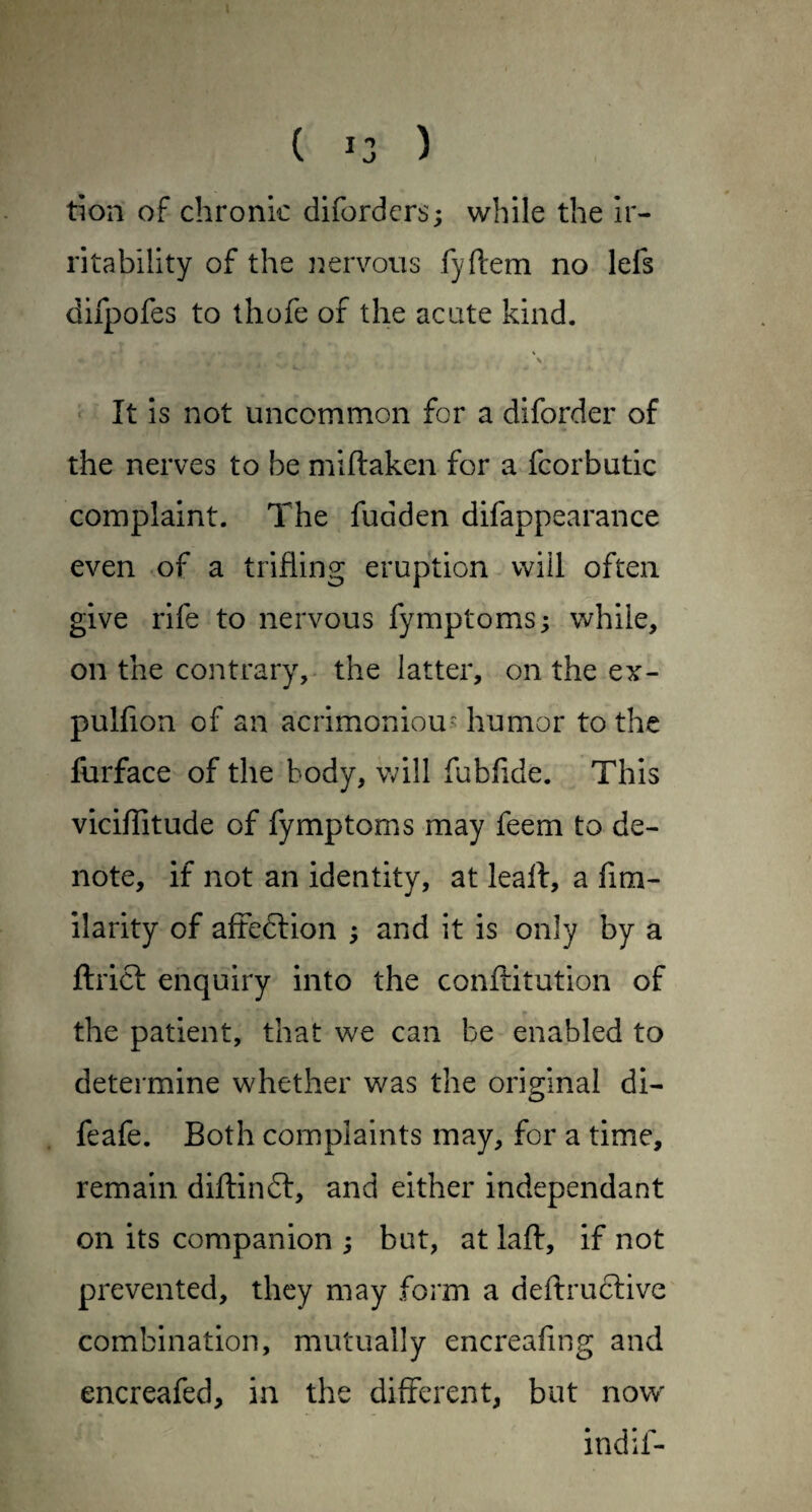 ( 13 ) tion of chronic diforders; while the Ir¬ ritability of the i^ervoiis fyftem no lefs difpofes to thofe of the acute kind. « It is not uncommon for a diforder of the nerves to be miftaken for a fcorbutic complaint. The fudden difappearance even of a trifling eruption will often give rife to nervous fymptoms; while, on the contrary,- the latter, on the ex- pulflon of an acrimoniou- humor to the fiirface of the body, will fubflde. This viciflitude of fymptoms may feem to de¬ note, if not an identity, at leaft, a fim- ilarity of affedlion ; and it is only by a flrict enquiry into the conftitution of the patient, that we can be enabled to determine whether was the original di- feafe. Both complaints may, for a time, remain diftinft, and either independant on its companion ; but, at lafb, if not prevented, they may form a deftruclive combination, mutually encreafing and encreafed, in the different, but now indif-