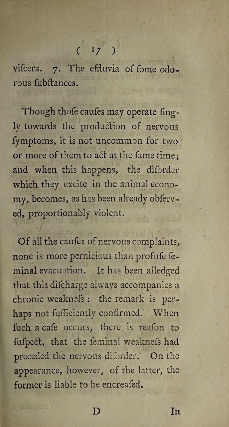 ( ^7 ) vifcera. 7. The effluvia of fome odo¬ rous fubftances. Though thofc caufes may operate fing- ly tov^^ards the produftion of nervous fymptoms, it is not uncommon for two * or more of them to a6t at the fame time; and when this happens, the diforder which they excite in the animal econo¬ my, becomes, as has been already obferv- ed, proportionably violent. o * Of all the caufes of nervous complaints, none is more pernicious than profufe fc- minal evacuation. It has been ailedged that this difcharge always accompanies a chronic weaknefs ; the remark is per¬ haps not fuiflciently confirmed. When fuch a cafe occurs, there, is reafon to fufpeft, that the feminal \veaknefs had preceded the nervous diforder. On the appearance, however^ of the latter, the former is liable to be encreafed.
