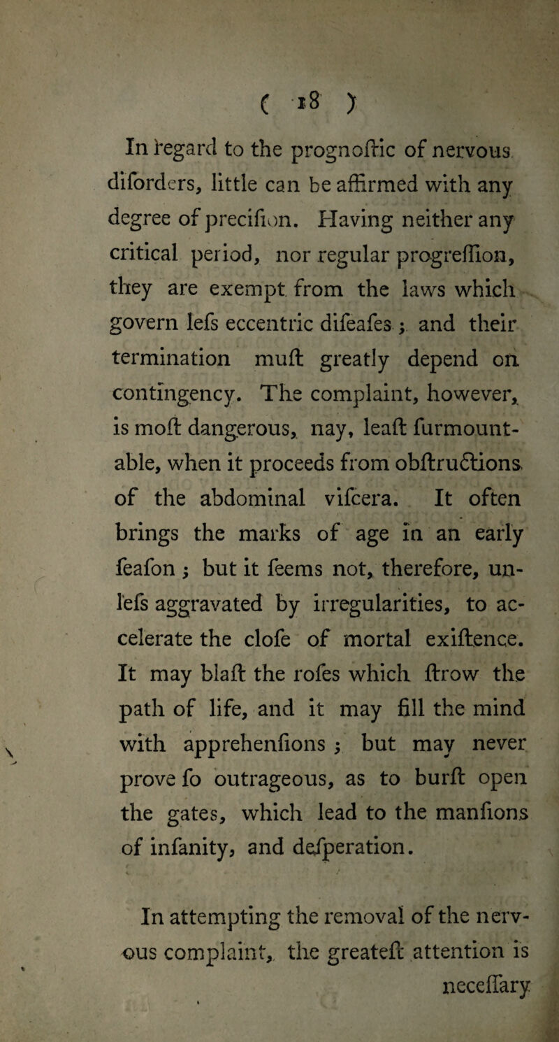 ( *8 ) In regard to the prognofHc of nervous diford ers, little can be affirmed with any degree of precifion. Having neither any critical period, nor regular progreffion, they are exempt from the laws which govern lefs eccentric difeafes ; and their termination muft greatly depend on. contingency. The complaint, however, is moft dangerous, nay, lead furmount- able, when it proceeds from obftruflions of the abdominal vifcera. It often brings the marks of age in an early feafon ; but it feems not, therefore, un- lefs aggravated by irregularities, to ac¬ celerate the clofe of mortal exiftence. It may blaft the rofes which ftrow the path of life, and it may fill the mind with apprehenfions ; but may never prove fo outrageous, as to burft open the gates, which lead to the manfions / of infanity, and defperation. In attempting the removal of the nerv¬ ous complaint,, the greatefc attention is neceffary