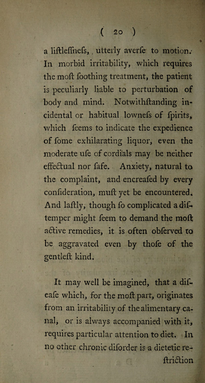 a liftlefTnefs,. utterly averfe to motion*' In morbid irritability, which requires the moft Toothing treatment, the patient is peculiarly liable to perturbation of body and mind. Notwithftanding in¬ cidental or habitual lownefs of fpirits, which feems to indicate the expedience of fome exhilarating liquor, even the moderate ufe of cordials may be neither efFeftual nor fafe. Anxiety, natural to the complaint, and encreafed by every confideration, muft yet be encountered* And laftly, though fo complicated adiC* temper might feem to demand the moft active remedies, it is often obferved to be aggravated even by thofe of the gentleft kind. It may well be imagined, that a dif- eafe which, for the moft part, originates from an irritability of the alimentary ca¬ nal, or is always accompanied with it, requires particular attention to diet. In no other chronic diforder is a dietetic re- ftriftion