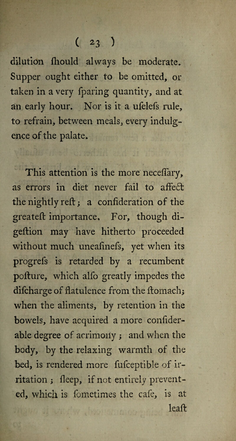 dilution fliould always be moderate* Supper ought either to be omitted, or taken in a very fparing quantity, and at an early hour. Nor is it a ufelefs rule, to refrain, between meals, every indulg¬ ence of the palate. This attention is the more neceffary, as errors in diet never fail to affeft the nightly reft; a confideration of the greateft importance. For, though di- geftion may have hitherto proceeded without much uneafinefs, yet when its progrefs is retarded by a recumbent pofture, which alfo greatly impedes the difcharge of flatulence from the ftomach; when the aliments, by retention in the bowels, have acquired a more confider- able degree of acrimony s and when the body, by the relaxing warmth of the bed, is rendered more fufceptible of ir¬ ritation ; fleep, if not entirely prevent¬ ed, which is fomctimes the cafe, is at leaft