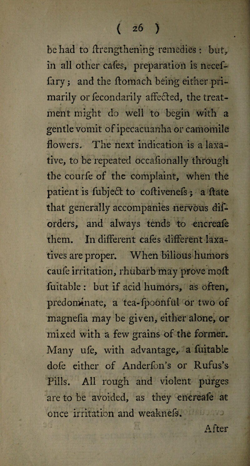 be had to ftrengthenihg remedies: but, in all other cafes, preparation is necef- fary; and the ftomach being either pri¬ marily or fecondarily affefted, the treat- men t might do well to begin with a gentle vomit of ipecacuanha or camomile flowers. The next indication is a laxa¬ tive, to be repeated occafionally'through the courfe of the complaint, when the patient is fubjeft to coftivenefs ; a ft ate that generally accompanies nervous dif- brders, and always tends to encreafe them. In different cafes different laxa¬ tives are proper. When bilious humors caufe irritation, rhubarb may prove moft fuitable : but if acid humors, as often, predonainate, a tea-fpoonful or two of magnefia may be given, either done, or mixed with a few grains of the former. Many ufe, with advantage,, a fuitable dofe either of Anderfon’s or Rufus’s Pills. All rough and violent purges are to be avoided, as they enereafe at once irritation and weaknefs. ■ After