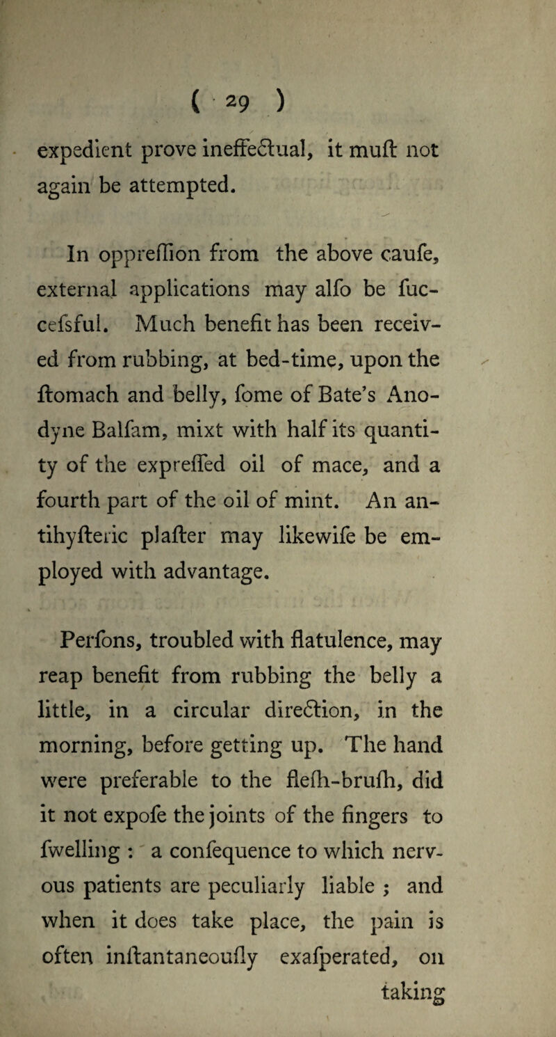 * expedient prove inefFedual, it muft not again be attempted. In oppreffion from the above caufe, external applications may alfo be fuc- cefsful. Much benefit has been receiv¬ ed from rubbing, at bed-time, upon the ftomach and belly, feme of Bate’s Ano¬ dyne Balfam, mixt with half its quanti¬ ty of the expreffed oil of mace, and a \ fourth part of the oil of mint. An an- tihyfteiic p) after may like wife be em¬ ployed with advantage. Perfons, troubled with flatulence, may reap benefit from rubbing the belly a little, in a circular direftion, in the morning, before getting up. The hand were preferable to the flefh-brufh, did it not expofe the joints of the fingers to fwelling :' a confequence to which nerv¬ ous patients are peculiarly liable and when it does take place, the pain is often inftantaneoufly exafperated, on taking