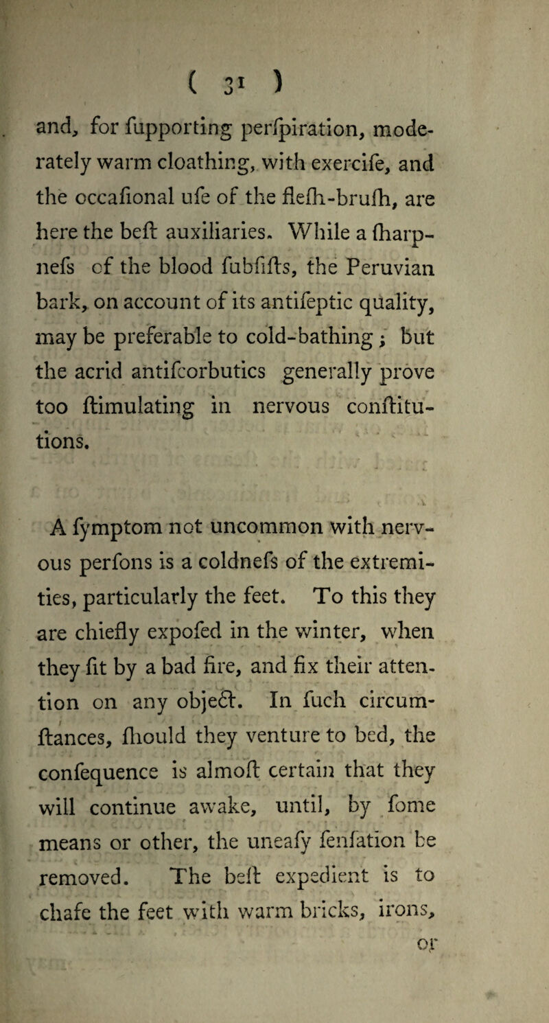 and, for fupporting perfpiration, mode¬ rately warm cloathing, with exercife, and the occafional ufe of the flefli-brufh, are here the beft auxiliaries- While a (harp- nefs of the blood fubfifts, the Peruvian bark, on account of its antifeptic quality, may be preferable to cold-bathing; but the acrid antifcorbutics generally prove too ftimulating in nervous conftitu- tions. ' ' A fymptom not uncommon with nerv¬ ous perfons is a coldnefs of the extremi¬ ties, particularly the feet* To this they are chiefly expofed in the v/inter, when they fit by a bad fire, and fix their atten¬ tion on any objefl. In fuch circum- ftances, fliould they venture to bed, the confequence is almoft certain that they will continue awake, until, by fome means or other, the uneafy fenfation be removed. The belt expedient is to chafe the feet with warm bricks, irons. oy