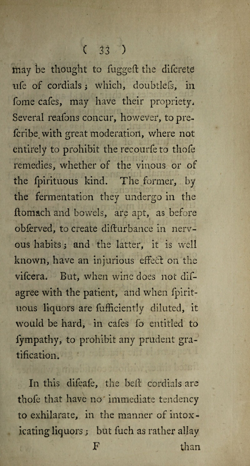 tiiay be thought to fagged the dlfcretd life of cordials ^ which, doubtlefs, in fome cafes, may have their propriety. Several reafons concur, however, topre- fcribe with srreat moderation, where not entirely to prohibit the rccourfe to thofe remedies, whether of the vinous or of the fpirituous kind. The former, by the fermentation they undergo in the ftomach and bowels, are apt, as before obferved, to create difturbance in nerv¬ ous habits; and the latter, it is well known, have an injurious efFecl on the f vifeera. But, when wine does not dif- agree with the patient, and when fpirit- iious liquors are fufficiently diluted, it would be hard, in cafes fo entitled to fympathy, to prohibit any prudent gra¬ tification. In this difeafe, the bell cordials are thofe that have no' immediate tendency to exhilarate, in the manner of intox¬ icating liquors; but fuch as rather allay F than