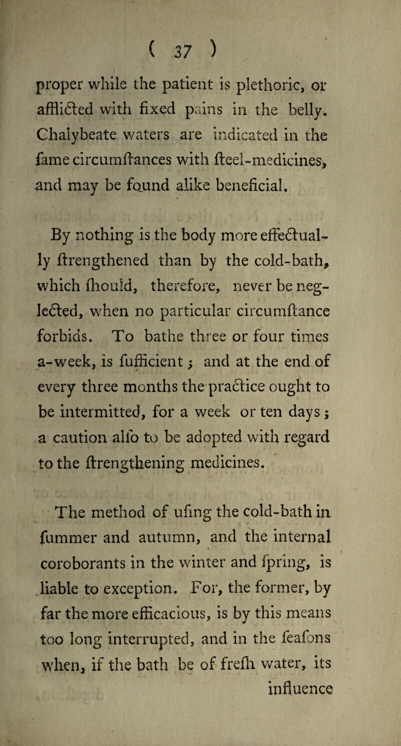 proper while the patient is plethoric, or afflifted with fixed pains in the belly. Chalybeate waters are indicated in the fame circumfiances with fteel-medicines, and may be fciund alike beneficial. By nothing is the body more efFeftual- ly ftrengthened than by the cold-bath, which fliould, therefore, never be neg- lefted, when no particular circumftance forbids. To bathe three or four times a-week, is fufficient; and at the end of every three months the practice ought to be intermitted, for a week or ten days; a caution alfo to be adopted with regard to the ftrengthening medicines. The method of ufing the cold-bath in fummer and autumn, and the internal coroborants in the winter and fpring, is liable to exception. For, the former, by far the more efficacious, is by this means too long interrupted, and in the feafons when, if the bath be of frefli water, its influence