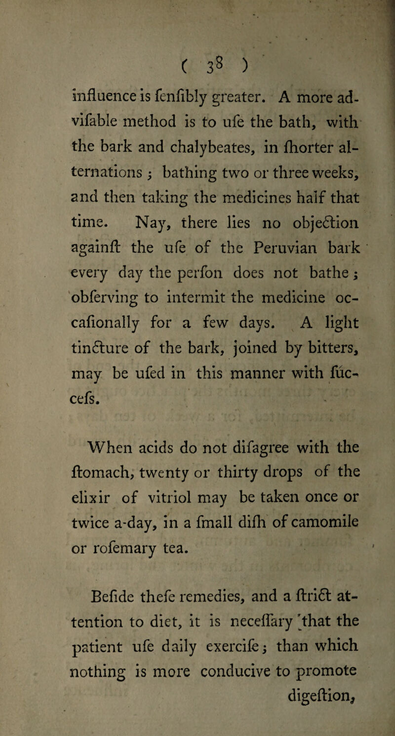 C 3^ ) ' influence is fenfibly greater. A more ad- vifable method is to ufe the bath, with’ the bark and chalybeates, in fhorter al¬ ternations ; bathing two or three weeks, and then taking the medicines half that time. Nay, there lies no objeftion againfl: the ufe of the Peruvian bark every day the perfon does not bathe; obferving to intermit the medicine oc- cafionally for a few days. ^ A light tinfture of the bark, Joined by bitters, may be ufed in this manner with fuc-^ cefs. When acids do not difagree with the flomach, twenty or thirty drops of the elixir of vitriol may be taken once or twice a-day, in a fmall difh of camomile or rofemary tea. Befide thefe remedies, and a fl:ri6l at¬ tention to diet, it is neceffary that the patient ufe daily exercife; than which nothing is more conducive to promote digeftion,